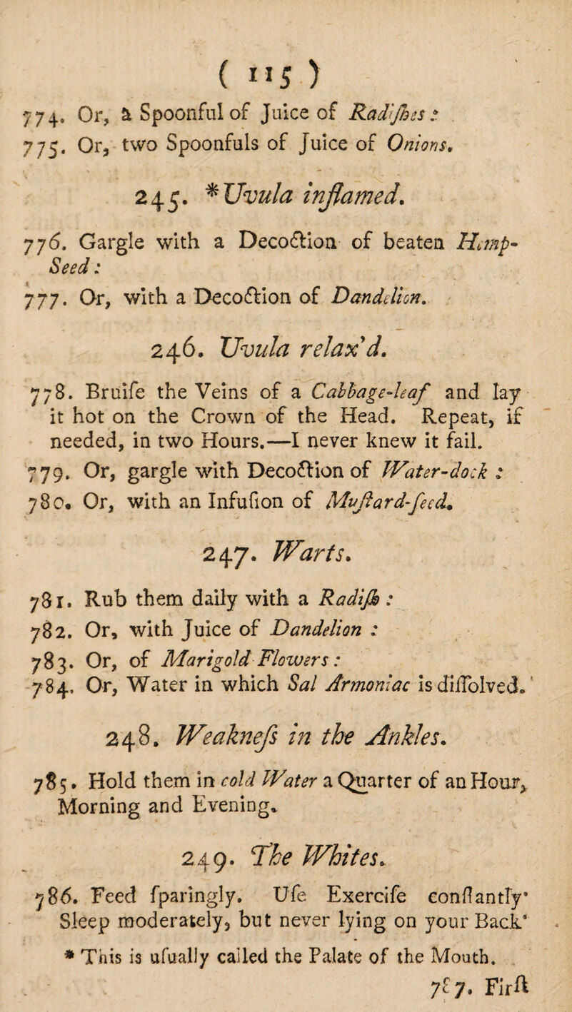 ( ”5 ) 774* Or, a Spoonful of Juice of Rad'fhes 77S’ Or5 two Spoonfuls of juice of Onions, 245. * Uvula inflamed, 776. Gargle with a Deco&ion of beaten Hitnp• Seed: 777. Or, with a Deco&ion of Dandelion. 246. Uvula relax'd, 778. Bruife the Veins of a Cabbage-leaf and lay it hot on the Crown of the Head. Repeat, if needed, in two Hours.—I never knew it fail. 779. Or, gargle with Decoflion of Water-dock t 780. Or, with an Infufion of Mvfiard-fecd. 247. Warts, 781. Rub them daily with a Radijh : 782. Or, with Juice of Dandelion : 783. Or, of Marigold Flowers: 784. Or, Water in which Sal Armonlac isdiffolvecL 248. Weaknefs in the Ankles. 785. Hold them in cold Water a Quarter of an Hour, Morning and Evening* 249. The Whites, 786. Feed fparingly. Ufe Exercife eonflantly* Sleep moderately, but never lying on your Back* * This is ufually called the Palate of the Mouth. 7^7. FirA