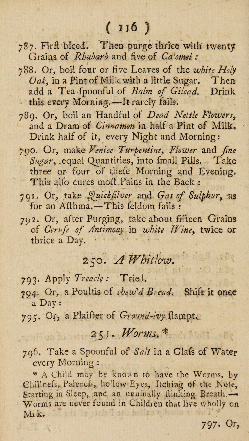 7S7. Flrft bleed. Then purge thrice with twenty Grains of Rhubarb and five of Ca'omsl: 788. Or, boil four or five Leaves of the white Holy Oak, in a pint of Milk with a little Sugar. Then add a Tea-fpoonful of Balm of Gilead. Drink, this every Morning.—It rarely fails. 789. Or, boil an Handful of Dead Nettle Flowerss and a Dram of Cinnamon in half a Pint of Milk. Drink half of it, every Night and Morning: 790. Or, make Venice Turpentine? Flower and fine Sugar, .equal Quantities, into {mail. Pills. Take three or four of thefe Morning and Evening. This alfo cures mofi Pains in the Back : 791. Or, take ffuickfilver and Gas of Sulphur, -as for an Aflhma.—This feldom fails ! 792. Or, after Purging, take about fifteen Grains of Cervfe of Antimony in white Wine, twice or thrice a Day. * 250. A Whitlow. V 793. Apply Treacle : Tried. 794. Or, a Poultis of chew'd Bread. Shift jt once a Day : 795. Or, a Plaifier of Ground-ivy fiampt, 251. Worms A jxyb. Take a Spoonful of Salt in a Glafs of Water every Morning : * A Child may be known to have the Worms, by Ohillnefs, Paler.ef, hollow Eyes, Itching of the Note, Starting in Sleep, and an UBulhaliy kinking Breath.— Worms are never found in Children that live wholly on Mi k.