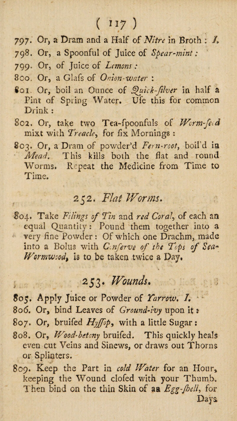 9 797. Or, a Dram and a Half of Nitre in Broth : /> 798. Or, a Spoonful of Juice of Spear-mint: 799. Or, of Juice of Lemons ; 800. Or, a Glafs of Onion-water : 801. Or, boil an Ounce of £htick-Jilver in half a Pint of Spring Water, Ufe this for common Drink : 802. Or, take two Tea-fpoonfuls of Worm-fe^d mixt with Treacle, for fix Mornings : 803. Or, a Dram of powder’d Fern-root, boil’d ia .Mead. This kills both the flat and round Worms. Repeat the Medicine from Time to Time. 252, Flat Worms. 804* Take Filings of Tin and red Coral, of each an equal Quantity: Pound them together into a very fine Powder: Of which one Drachm, made into a Bolus with C.nferve of the Tops of Sea* Wormwood, Is to be taken twice a Day, * 253. Wounds. ; 805. Apply Juice or Powder of Yarrow. I. - 806. Or, bind Leaves of Ground-ivy upon it: 807. Or, bruifed Hyffop, with a little Sugar: 808. Or, Wood-bet any bruifed. This quickly heals even cut Veins and Sinews, or draws out Thorns or Splinters. 809. Keep the Part in cold Water for an flour, keeping the Wound clofed with your Thumb. Then bind on the thin Skin of aa Egg-/hell, for Days,