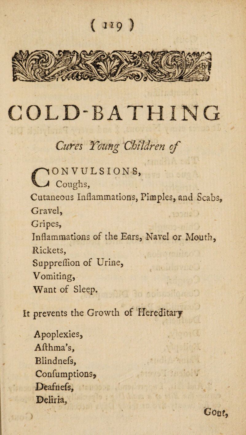 ( l>9 ) COLD-BATHING - d Cures Young Children cf CONVULSIONS, Coughs, Cutaneous Inflammations, Pimples, and Scabs, Gravel, ' , Gripes, Inflammations of the Ears, Navel or Mouth, Rickets, Suppreflion of Urine, Vomiting, Want of Sleep. It prevents the Growth of Hereditary Apoplexies, Afthma’s, Blindnefs, ConfumptionSj Deafnefs, Deliria, Goof, )