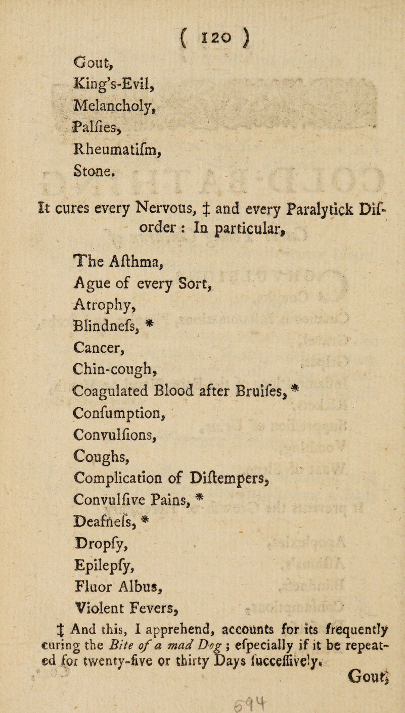 Gout, King’s-Evil, Melancholy, Paines, Rheumatifm, Stone. It cures every Nervous, J and every Paralytick Dis¬ order : In particular. The Afthma, Ague of every Sort, Atrophy, Blindnefs, * Cancer, Chin-cough, Coagulated Blood after Bruifes, * Confumption, Convuliions, Coughs, Complication of Diflempers, Convulfive Pains, * Deafnefs, * Dropfy, Epilepfy, Fluor Albus, Violent Fevers, $ And this, I apprehend, accounts for its frequently curing the Bite of a mad Dog ; efpecially if it be repeat¬ ed for twenty-five or thirty Days iucceffiYe-y* GoutJ ' - 6C\ 4