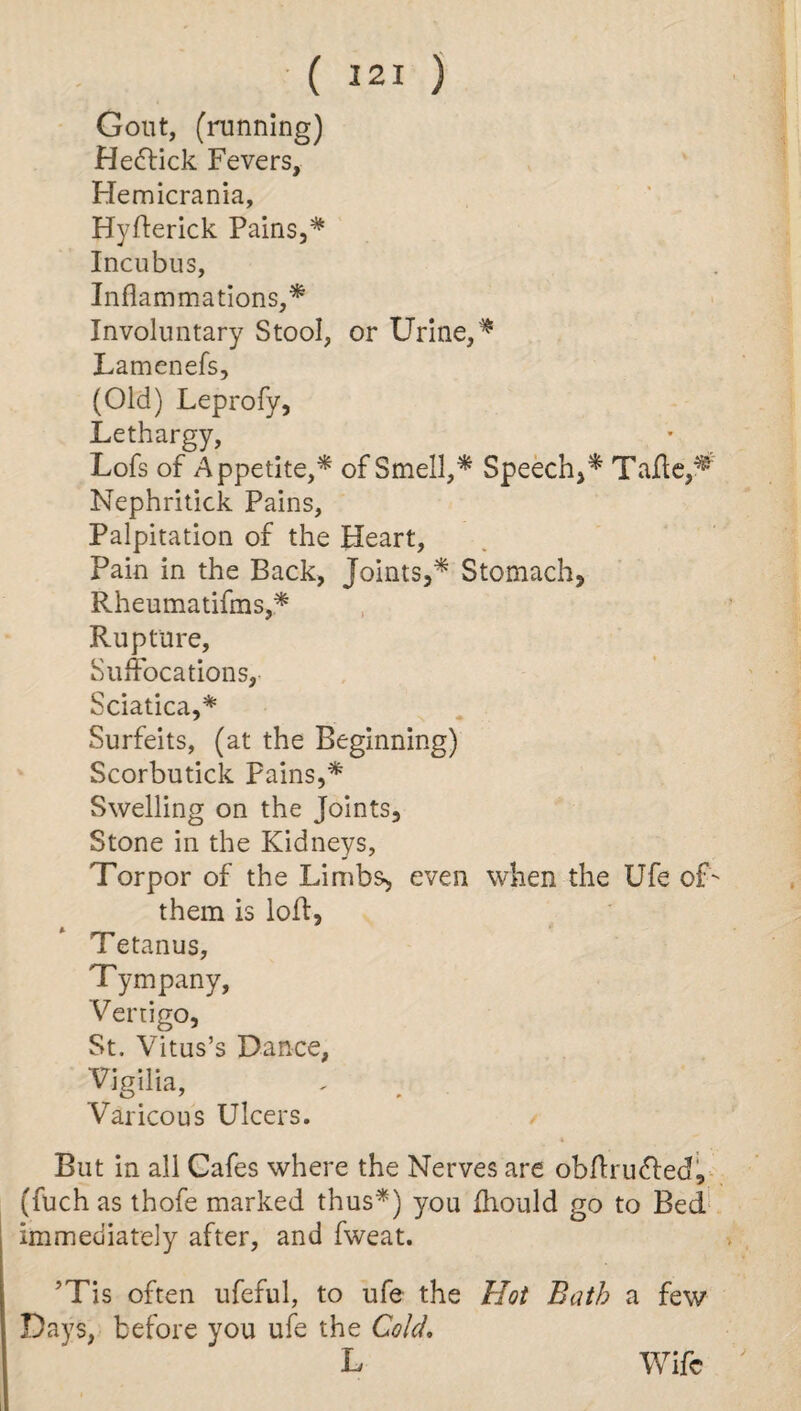 ( 321 ) Gout, (running) He&ick Fevers, Hemicrania, Hyfterick Pains,* Incubus, Inflammations,* Involuntary Stool, or Urine,* Lamenefs, (Old) Leprofy, Lethargy, Lofs of Appetite,* of Smell,* Speech,* Tafte,^ Nephritick Pains, Palpitation of the Heart, Pain in the Back, Joints,* Stomach, Rheumatifms,* Rupture, Suffocations, Sciatica,* Surfeits, (at the Beginning) Scorbutick Pains,* Swelling on the Joints, Stone in the Kidneys, Torpor of the Limbs, even when the Ufe of- them is loft. Tetanus, Tympany, Vertigo, St. Vitus’s Dance, Vigilia, Varicous Ulcers. But in all Cafes where the Nerves are obflru&ed, (fuch as thofe marked thus*) you fliould go to Bed immediately after, and fweat. ’Tis often ufeful, to ufe the Hot Bath a few Days, before you ufe the Cold. Wife