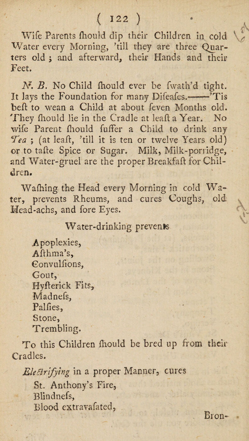 Wife Parents fhould dip their Children in cold Water every Morning, ’till they are three Quar¬ ters old $ and afterward, their Hands and their Feet. N, B. No Child fhould ever be fwath’d tight. It lays the Foundation for many Difeafes.——-’Tis beft to wean a Child at about feven Months old. They fhould lie in the Cradle at leaf! a Year. No wife Parent fhould fuller a Chiid to drink any Tea ; (at leaf!, ’till it is ten or twelve Years old) ©r to tahe Spice or Sugar. Milk, Milk-porridge, and Water-gruel are the proper Breakfaft for Chil¬ dren. Walking the Head every Morning in cold Wa¬ ter, prevents Rheums, and cures Coughs, old Head-achs, and fore Eyes. \ Water-drinking prevents Apoplexies, Afthma’s, Gonvulfions, Gout, Byfferick Fits* Madnefs, Palfies, Stone, Trembling. To this Children fhould be bred up from their Cradles. Eleftrfylng in a proper Manner, cures St. Anthony’s Fire, Blindnefs, Blood extravafated, Bron-