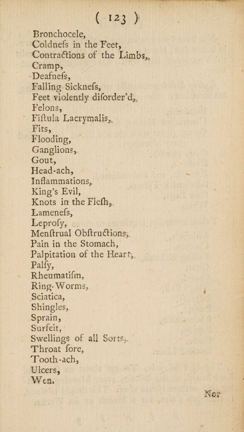 ( ,23 ) Bronchocele, Coldnefs in the Feet, Contractions of the Limbs Cramp, Deafnefs, Falling Sicknefs, Feet violently diforder’d,. Felons, Fiftula Lacrymalis.. Fits, Flooding, Ganglions, Gout, Head-ach, Inflammations, King’s Evil, Knots in the Fiefh3 Lamenefs, Leprofy, Menflrual ObftruCtions., Pain in the Stomach, Palpitation of the Hearty Palfy, Rheumatifm, Ring-Worms, Sciatica, Shingles, Sprain, Surfeit, Swellings of all Sorts,. Throat fore, Tooth-ach, Ulcers, Wen,