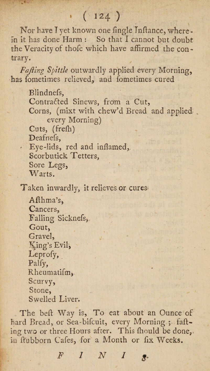 Nor have I yet known one Tingle Inftance, where¬ in it has done Harm : So that 1 cannot but doubt the Veracity of thofe which have affirmed the con¬ trary. Fafting Spittle outwardly applied every Morning, has fometimes relieved, and fometimes cured Blindnefs, Contracted Sinews, from a Cut, Corns, (mixt with chew’d Bread and applied every Morning) Cuts, (freffi) Death efs, ' Eye-lids, red and inflamed, Scorbutick Tetters, Sore Legs, ' • Warts. Taken inwardly, it relieves or cures Afthma’s, Cancers, Falling Sicknefs, Gout, Gravel, Ring’s Evi4 Leprofy, Palfy, Rheumafifm*. Scurvy, Stone, Swelled Liver. The be ft Way is. To eat about an Ounce of hard Bread, or Sea-bifcuit, every Morning ; faft¬ ing two or three Hours after. This fliould be done, in ftubborn Cafes, for a Month or fix Weeks. S* F 1 N I