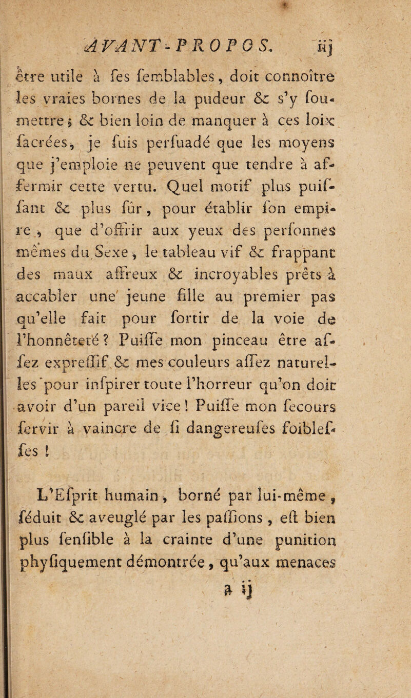 AVANT -PROPOS. üj être utile à fes femblables, doit connoître les vraies bornes de la pudeur &: s’y fou- mettre $ & bien loin de manquer à ces loix: facréeSj je fuis perfuadé que les moyens que j’emploie ne peuvent que tendre à af¬ fermir cette vertu. Quel motif plus pu if- fa ne & plus fur, pour établir Ion empi¬ re * que d'offrir aux yeux des perfonnes mêmes du.Sexe, le tableau vif & frappant: des maux affreux & incroyables prêts à accabler une jeune fille au premier pas qu’elle fait pour fortir de la voie de l’honnêteté? Puiffe mon pinceau être af- fez exprefîif & mes couleurs alTez naturel¬ les pour infpirer toute l’horreur qu’on doit avoir d’un pareil vice! Puiffe mon fecours fervir à vaincre de fi dangereufes foiblef» fes l L’Efprit humain , borné par lui-même , féduit &c aveuglé par les pallions , eft bien plus fenfible à la crainte d’une punition phyfiquement démontrée, qu’aux menaces ^ » n