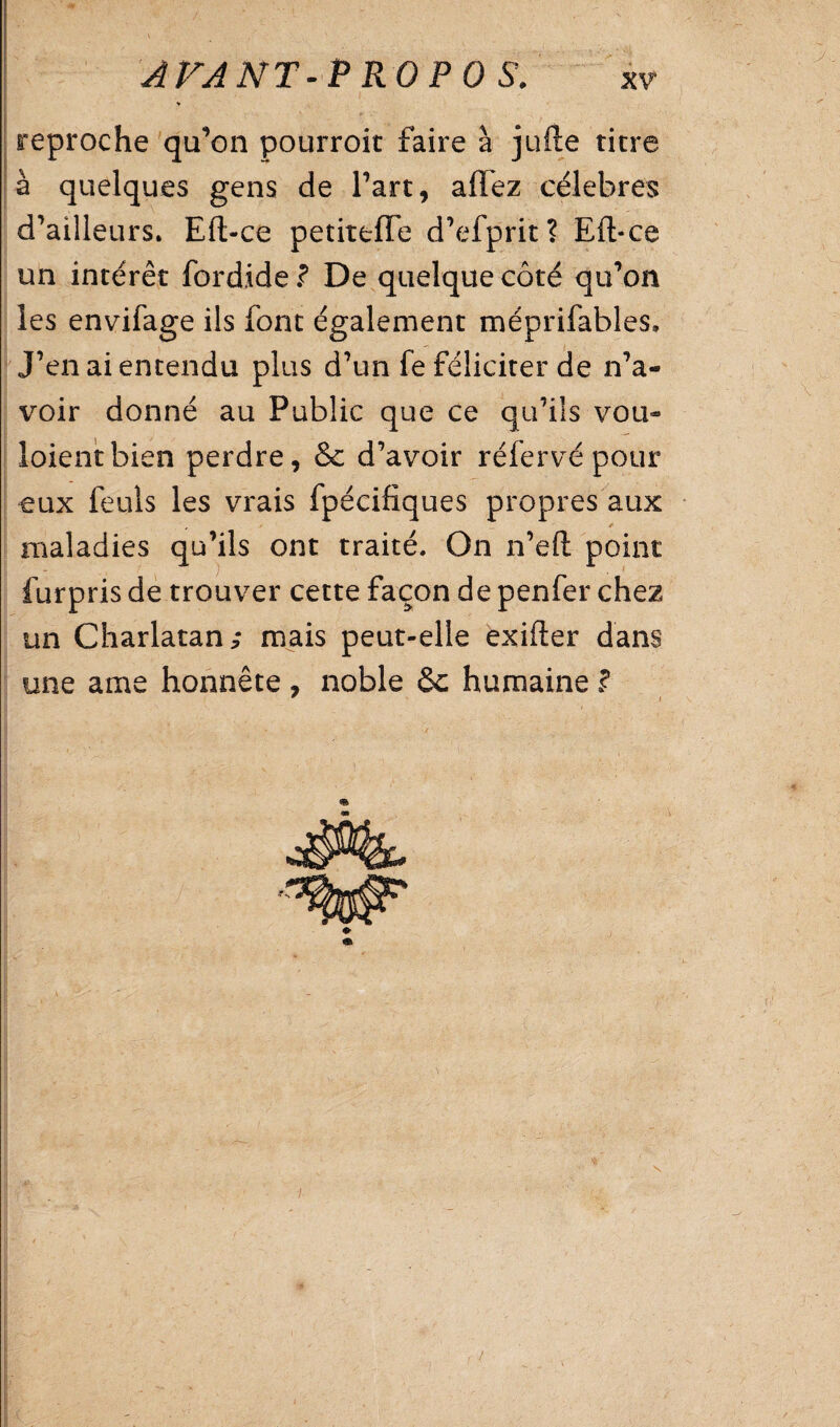 reproche qu’on pourroit faire à jufte titre à quelques gens de Part, affez célébrés d’ailleurs. Eft-ce petiteffe d’efprit? Eft*ce un intérêt fordide ? De quelque côté qu’on ies envifage ils font également méprifabîes. J’en ai entendu plus d’un fe féliciter de n’a¬ voir donné au Public que ce qu’ils vou- loientbien perdre, & d’avoir réfervépour eux feuls les vrais fpécifiques propres aux * maladies qu’ils ont traité. On n’eft point furpris de trouver cette façon de penfer chez un Charlatan/ mais peut-elle exifter dans une ame honnête , noble humaine ? , /