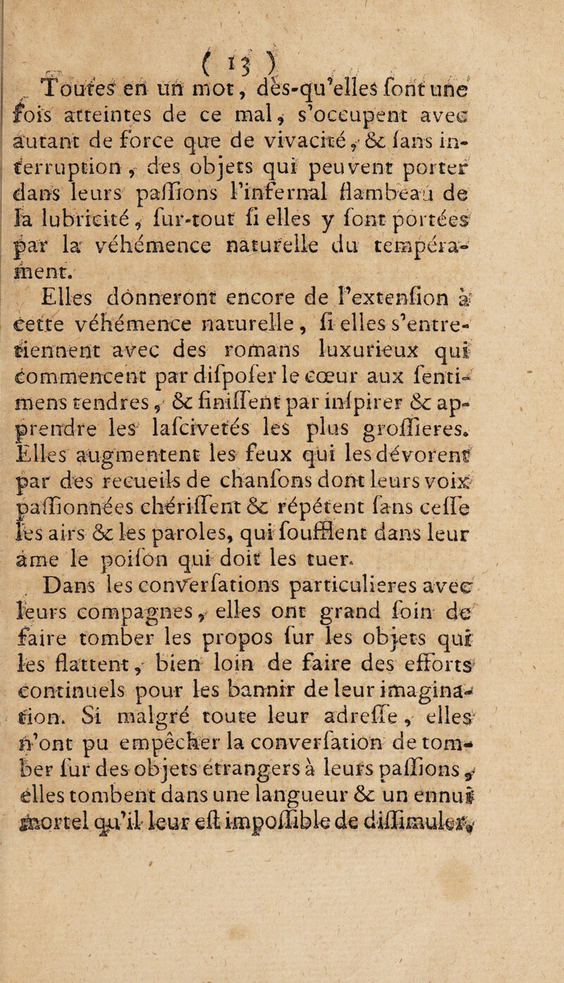 v • i, v f / Toutes en un mot, dës-qu’elles font une fois atteintes de ce mal, s’occupent avec autant de force que de vivacité,'6c (ans in¬ terruption, des objets qui peuvent porter dans leurs pallions finfernal (lambeau de la lubricité, fur-tout fi elles y font portées pat la véhémence naturelle du tempéra¬ ment. Elles donneront encore de Pextenfion k cette véhémence naturelle , fî elles s’entre¬ tiennent avec des romans luxurieux quï commencent par difpofer le cœur aux fenti- mens tendres, 5c fimflent par inlpirer 6c ap¬ prendre les lafcivetés les plus grofiieres* Elles augmentent les feux qui les dévorent par des recueils de cbanfons dont leurs voix pafïlonnées chériffent 6c répètent fans celle lès airs ôc les paroles, qui fouffient dans leur âme le poifoa qui doit les tuer. Dans les converfations particulières avec leurs compagnes, elles ont grand foin de faire tomber les propos (ur les objets qui les flattent, bien loin de faire des efforts- continuels pour les bannir de leur imagina^ tien. Si malgré toute leur adreffe, elles- n’ont pu empêcher la converlation de tom¬ ber fur des objets étrangers à leurs pallions ^ elles tombent dans une langueur 6c un ennui é&ortel cju’il leur eft impollible de diffimuk%