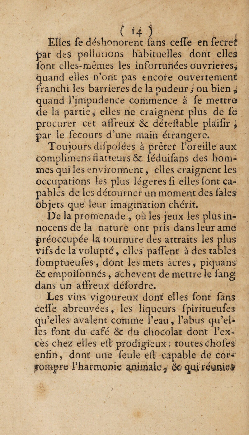 ; ( H ) . f Elles fe déshonorent fans celle en fecre'è par des pollutions habituelles dont elles font elles-mêmes les infortunées ouvrières* quand elles n’ont pas encore ouvertement franchi les barrières de la pudeur ; ou bien i quand l’impudence commence à fe mettra de la partie , elles ne craignent plus de fe procurer cet affreux & déteftable plaifîr * par le fecours d’une main étrangère. Toujours difpolées à prêter l’oreille'au3è complimens flatteurs &t fëduifans des hom« mes qui les environnent, elles craignent les occupations les plus légères fi elles font ca¬ pables de les détourner un moment des laies objets que leur imagination chérit. De la promenade , où les jeux les plus in- nocens de la nature ont pris dans leur ame préoccupée la tournure des attraits les plus vifs de la volupté , elles paffent à des tables fomptueufes* dont les mets acres, piquans & empoifonnés, achèvent de mettre le fang dans un affreux défordre. Les vins vigoureux dont elles font fans ceffe abreuvées, les liqueurs fpiritueufes qu’elles avalent comme beau, l’abus qu’eU les font du café & du chocolat dont l’ex* cès chez elles efl prodigieux : toutes choies enfin, dont une feule eft capable dé cor* rompre l’harmonie animale^ qui réuaiei