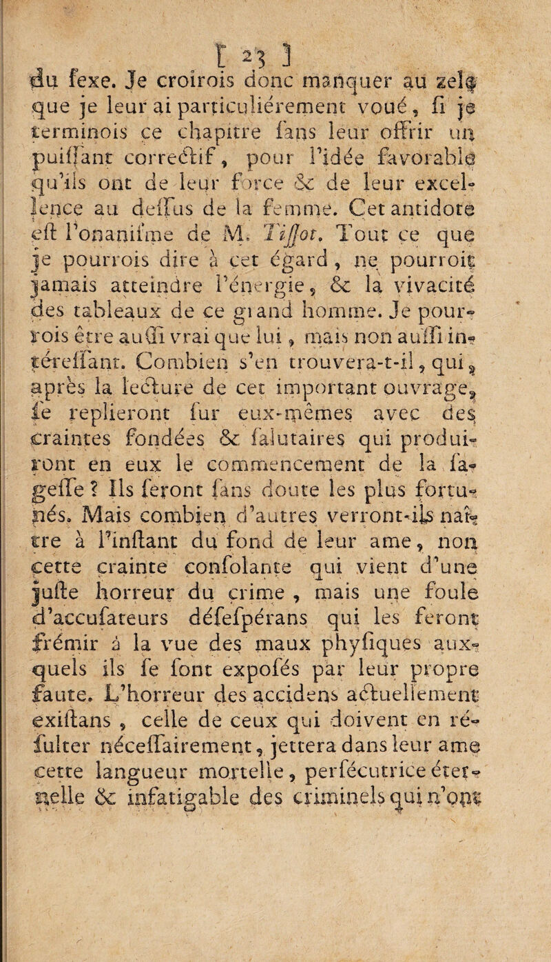 du (exe. Je croîrois donc manquer au self que je leur ai particuliérement voué, fi je lerminois ce chapitre fans leur offrir un puiffant correctif, pour l’idée favorable qu’lis ont de leur farce 3c de leur excel¬ lence au deffus de la femme. Cet antidote i * - * - > - eft l’onaniime de M, Tout ce que je pourrois dire à cet egard , ne pourroiç jamais atteindre l’énergie , & la vivacité des tableaux de ce giand homme. Je pour- rois être auÜi vrai que lui, mais non auffi in-? térelïant. Combien s’en trouvera-t-il , qui % après la leclure de cet important ouvrage^ fie replieront lui eux-mêmes avec des» craintes fondées & faiutaires qui produi¬ ront en eux le commencement de la fa- geffe ? Ils feront fans doute les plus fortu¬ nés. Mais combien d’autres verrontdb naî¬ tre à Pinftant du fond de leur ame, non cette crainte confolante qui vient d’une jufte horreur du crime , mais une foule d’accufateurs défefpérans qui les feront frémir à la vue des maux phyfiques aux¬ quels ils fie font expofés par leur propre faute. L’horreur des accident aétueliemenr exiftans * celle de ceux qui doivent en ré- fulter néceffairement, jettera dans leur ame cette langueur mortelle, perfécutriceéter¬ nelle & infatigable des criminels qui nom r