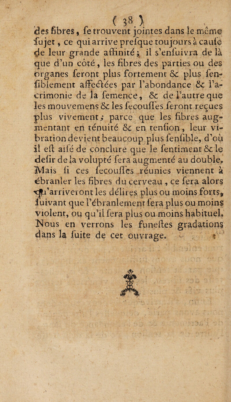 des fibres, fe trouvent jointes dans le mémo lu jet * ce qui arrive prefque toujours à caufé de leur grande affinité; il s’enfuivra delà que d’un côté, les fibres des parties ou des organes feront plus fortement & plus'fen- fibfement afFeéfées par l’abondance &c l’a- crimonie de la femence, & de l'autre que les mouvemens &c les fecouffes feront reçues plus vivement; parce que les fibres aug« mentant en ténuité & en tenfion> leur vi~ bration devient beaucoup plus lenfible, d’où il eft aiféde conclure que Je fentiment& le defir delà volupté fera augmenté au double» Mais fi ces fecouffes réunies viennent à ébranler les fibres du cerveau , ce fera alors Qu’arriveront les délires plus ou moins forts, fuivant que Pébranlernenr fera plus ou moins violent* ou qu’il fera plus ou moins habitue!» Nous en verrons les funeftes gradations à1; la fuite de cet ouvrage» ; u ■: *u 5