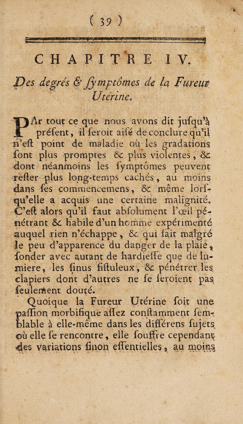 CHAPITRE IV. i i si,,' * ' * - • - \ Des degrés & Jymptômes de la Fureur Utérine. PÂr touç ce que nous avons dit jufqu’à préfent, il feroit aifé de conclure qu’il n’eft point de maladie où les gradations font plus promptes & plus violentes , & dont néanmoins les fymptômes peuvent refter plus long-temps cachés , au moins dans fes comrnencemens, & même lorf- qu’elle a acquis une certaine 'malignité, Ç’eft alors qu’il faut abfolument l’œil pé¬ nétrant & habile d’un homme expérimenté auquel rien n’échappe, & qui lait malgré le peu d’apparence du danger de la plaie 5 fonder avec autant de hardiefie que de lu¬ mière, les finus fiftuleux, & pénétrer les, clapiers dont d’autres ne fe lcroient pas feulement douté. Quoique la Fureur Utérine foit une paillon morbifique allez conftamment fern-, blable à elle-même dans les difiérens fujets, où elle le rencontre, elle fouffre cependant 4fs variations fiaon elïentielies % au moiM