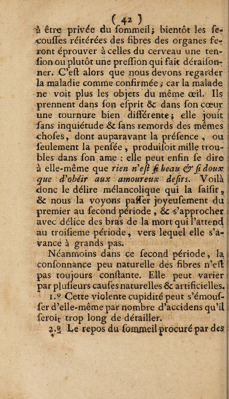 (40 à être privée du fommeil; bientôt les fe- couffes réitérées des fibres des organes fe¬ ront éprouver à celles du cerveau une ten- fion ou plutôt une preffion qui fait déraifon- ner. C’eft alors que nous devons regarder la maladie comme confirmée* car la malade : 5 ne voit plus les objets du même œil. Ils prennent dans fop efprit Sc dans fon cœur une tournure bien différente; elle jouit fans inquiétude & fans remords des mêmes chofes, dont auparavant la préfence , ou feulement la penfée , produifoit mille trou¬ bles dans fon ame : elle peut enfin fe dire à elle-même que rien n'ejl fi beau & fi doux que d'obéir aux amoureux defirs. Voilà donc le délire mélancolique qui la faifit & nous la voyons paffer joyeufement du premier au fécond période , & s'approcher avec délice des bras de la mort qui l’attend au troifieme période 9 vers lequel elle s’a¬ vance à grands pas* Néanmoins dans çe fécond période, la confonnance peu naturelle des fibres n’efi pas toujours confiante. Elle peut varier par plufieurs caufes naturelles & artificielles* i.° Cette violente cupidité peut s’émouf- fer d’elle-même par nombre d’accidens qu’il feroit trop long de détailler. Le repos du fommeil procuré par des