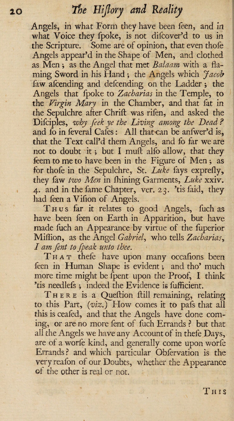 Angels, in what Form they have been feen, and in what Voice they fpoke, is not difcover’d to us in the Scripture. Some are of opinion, that even thofe Angels appear’d in the Shape of Men, and clothed as Men *, as the Angel that met Balaam with a fla¬ ming Sword in his Hand *, the Angels which Jacob faw afcending and defcending on the Ladder ; the Angels that fpoke to Zacharias in the Temple, to the Virgin Mary in the Chamber, and that fat in the Sepulchre after Chrift: was rifen, and asked the Difcipies, why feek ye the Living among the Dead ? and fo in feveral Cafes: All that can be anfwer’d is, that the Text call’d them Angels, and fo far we are not to doubt it; but I muft alfo allow, that they feem to me to have been in the Figure of Men *, as for thofe in the Sepulchre, St. Luke fays exprefly, they faw two Men in fhining Garments, Luke xxiv. 4. and in the fame Chapter, ver. 23. ’tis faid, they had feen a Vifion of Angels. Thus far it relates to good Angels, fuch as have been feen on Earth in Apparition, but have made fuch an Appearance by virtue of the fuperior Million, as the Angel Gabriel, who tells Zacharias, I am fent to fpeak unto thee. That thefe have upon many occaflons been feen in Human Shape is evident; and tho’ much more time might be Ipent upon the Proof, I think ’tis needlefs; indeed the Evidence is fuflicient. There is a Queftion ftill remaining, relating to this Part, (viz.) How comes it to pafs that all this is ceafed, and that the Angels have done com¬ ing, or are no more fent of fuch Errands ? but that all the Angels we have any Account of in thefe Days, are of a worfe kind, and generally come upon worfe Errands ? and which particular Obfervation is the very reafon of our Doubts, whether the Appearance of the other is real or not. This