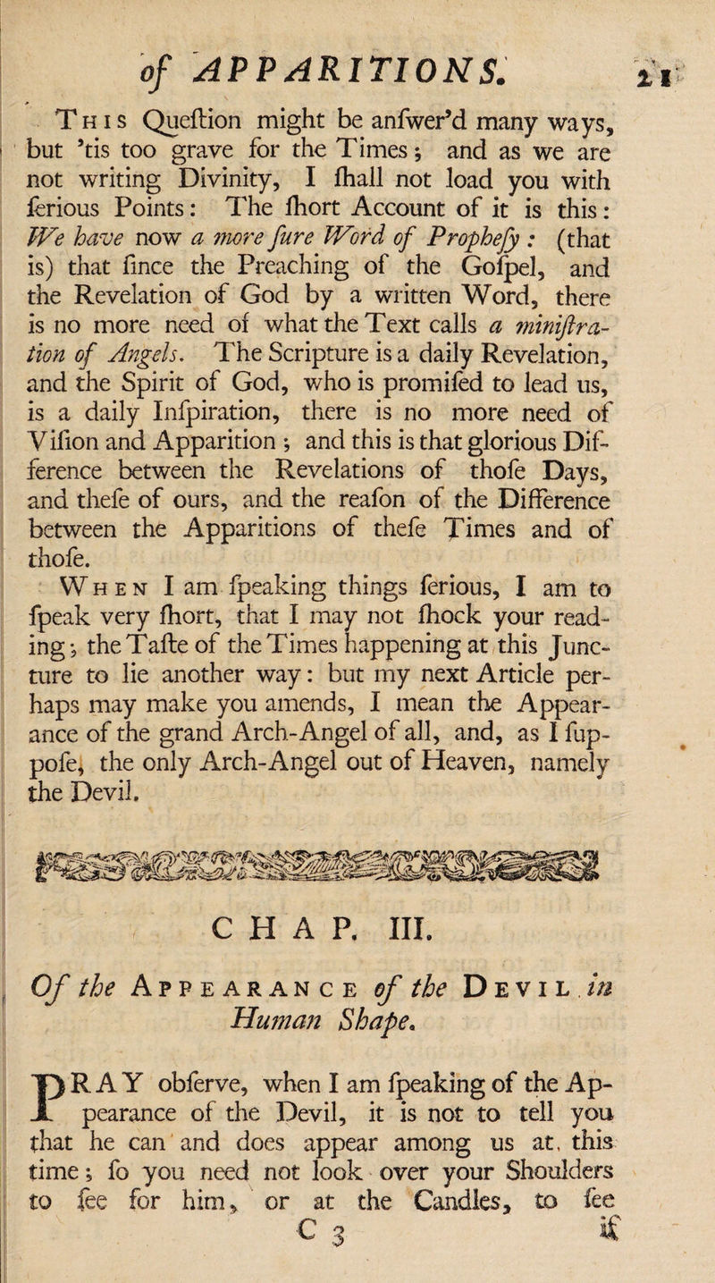 This Queftion might be anfwer’d many ways, i but *tis too grave for the Times; and as we are not writing Divinity, I fhall not load you with ferious Points: The fhort Account of it is this : We have now a more fure Word of Prophefy : (that is) that fince the Preaching of the Gofpel, and the Revelation of God by a written Word, there is no more need of what the Text calls a mmiftra- tion of Angels. The Scripture is a daily Revelation, and the Spirit of God, who is promifed to lead us, is a daily Infpiration, there is no more need of Yifion and Apparition ; and this is that glorious Dif¬ ference between the Revelations of thofe Days, and thefe of ours, and the reafon of the Difference between the Apparitions of thefe Times and of thofe. When I am fpeaking things ferious, I am to fpeak very fhort, that I may not fhock your read¬ ing; theTafteof the Times happening at this Junc¬ ture to lie another way: but my next Article per¬ haps may make you amends, I mean the Appear¬ ance of the grand Arch-Angel of all, and, as 1 fup- pofe, the only Arch-Angel out of Heaven, namely the Devil. CHAP, III. Of the Appearance of the Devil in Human Shape, PRAY obferve, when I am fpeaking of the Ap¬ pearance of the Devil, it is not to tell you that he can and does appear among us at, this time; fo you need not look over your Shoulders to fee for him, or at the Candles, to fee C 3 if