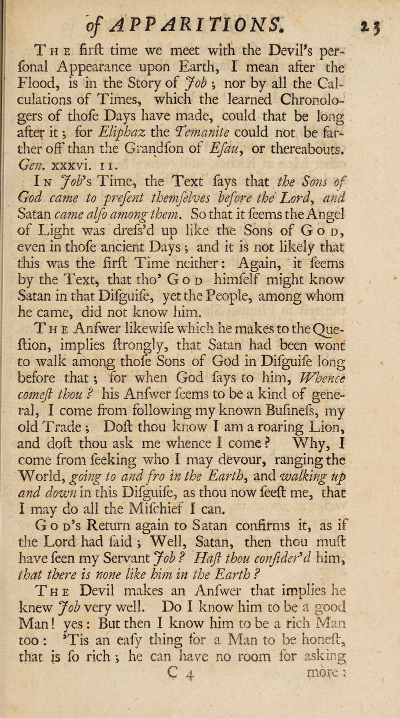 The firft: time we meet with the DeviFs per™ fonal Appearance upon Earth, I mean after the Flood, is in the Story of Job % nor by all the Cal¬ culations of Times, which the learned Chronolo-' gers of thofe Days have made, could that be long after it; for Eliphaz the Eemanite could not be far¬ ther off than the Grandfon of Efau, or thereabouts. Gen. xxxvi. n. I n Job's Time, the Text fays that the Sons of God came to prefen t them]elves before the Lord, and Satan came alfo among them. So that it feems the Angel of Light was drefs’d up like the Sons of God, even in thofe ancient Days ; and it is not likely that this was the firft Time neither: Again, it feems by the Text, that tho5 God himfelf might know Satan in that Difguife, yet the People, among whom he came, did not know him. The Anfwer likewife which he makes to the Que- ftion, implies ftrongly, that Satan had been wont to walk among thofe Sons of God in Difguife long before that *, for when God fays to him. Whence comeft thou ? his Anfwer Lems to be a kind of gene¬ ral, I come from following my known Bufinefs, my old Trade *, Doft thou know I am a roaring Lion, and doft thou ask me whence I come ? Why, I come from feeking who I may devour, ranging the World, going to and fro in the Earthy and walking up and down in this Difguife, as thou now feeft me, that I may do all the Mifchief I can. Go d5s Return again to Satan confirms it, as if the Lord had laid ; Well, Satan, then thou mult have feen my Servant Job ? Haft thou conftder'd him, that there is none like him in the Earth ? The Devil makes an Anfwer that implies he knew Job very well. Do I know him to be a good Man! yes : But then I know him to be a rich Man too : sTis an eafy tiling for a Man to be honeff, that is fo rich he can have no room for asking C 4 more