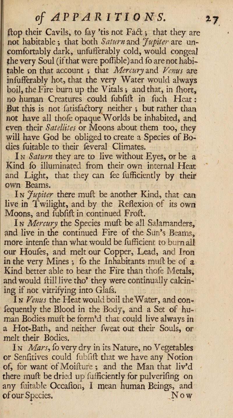 flop their Cavils, to fay ’tis not Fad ; that they are , not habitable *, that both Saturn and Jupiter are un¬ comfortably dark, unfuffierably cold, would congeal the very Soul (if that were poftible)and fo are not habi¬ table on that account ; that Mercury and Venus are infufferably hot, that the very Water would always boil, the Fire burn up the Vitals ; and that, in fhort, no human Creatures could fubfift in fuch Heat: But this is not fatisfadory neither ; but rather than not have all thofe opaque Worlds be inhabited, and even their Satellites or Moons about them too, they will have God be obliged to create a Species of Bo¬ dies fuitable to their feveral Climates. I n Saturn they are to live without Eyes, or be a Kind fo illuminated from their own internal Heat and Light, that they can fee fufficiently by their own Beams. I n Jupiter there mull be another Kind, that can live in Twilight, and by the Reflexion of its own Moons, and fubfift in continued Froft. I n Mercury the Species muft be all Salamanders, and live in the continued Fire of the Surds Beams, more intenfe than what would be fufficient to burn all our Houfes, and melt our Copper, Lead, and Iron in the very Mines •, fo the Inhabitants muft be of a Kind better able to bear the Fire than thofe Metals, and would ftill live tho’ they were continually calcin¬ ing if not vitrifying into Glafs. I n Venus the Heat would boil the Water, and con- fequently the Blood in the Body, and a Set of hu¬ man Bodies muft be form’d that could live always in a Hot-Bath, and neither fweat out their Souls, or melt their Bodies. I n Mars, fo very dry in its Nature, no Vegetables or Senfitives could fubfift that we have any Notion of, for want of Moifture ; and the Man that liv’d there muft be dried up fufficiently for pulverifing on any fuitable Occafion, I mean human Beings, and of our Species. .Now