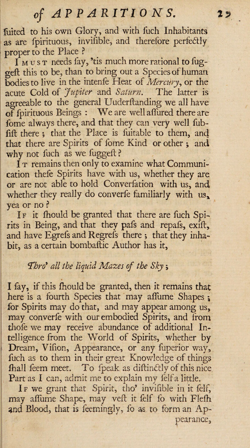 2 of AP P ARITIO N S. fiiited to his own Glory, and with llich Inhabitants as are fpirituous, invisible, and therefore perfectly proper to the Place ? Imust needs fay, 9tis much more rational to fug- gelt this to be, than to bring out a Species of human bodies to live in the intenfe Heat of Mercttry, or the acute Cold of Jupiter and Saturn. The latter is agreeable to the general XJuderltanding we all have of fpirituous Beings : We are well allured there are fome always there, and that they can very well fub- fill there ; that the Place is fuitable to them, and that there are Spirits of fome Kind or other ; and why not fuch as we fuggeft ? I t remains then only to examine what Communi¬ cation thefe Spirits have with us, whether they are or are not able to hold Converfation with us, and whether they really do converfe familiarly with us* yea or no ? I f it fhould be granted that there are fuch Spi¬ rits in Being, and that they pafs and repafs, exilt, and have Egrefs and Regrefs there ; that they inha¬ bit, as a certain bombaftic Author has it, Thro9 all the liquid Mazes of the Sky, I fay, if this fhould be granted, then it remains that here is a fourth Species that may alfume Shapes \ for Spirits may do that, and may appear among us, may converfe with our embodied Spirits, and from thofe we may receive abundance of additional In¬ telligence from the World of Spirits, whether by Dream, Vifion, Appearance, or any fjperior way, fuch as to them in their great Knowledge of things fhall feem meet. To fpeak as diftin&amp;dy of this nice Part as I can, admit me to explain my lelfa little. If we grant that Spirit, tho* invifible in it felf, may alfume Shape, may veil it felf fo with Flefh s*nd Blood, that is feemingly, fo as to form an Ap¬ pearance,