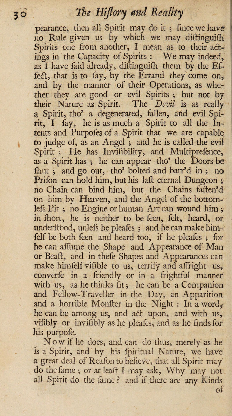 pearance, then all Spirit may do it \ fince we hav6 no Rule given us by which we may diftinguifh Spirits one from another, I mean as to their act¬ ings in the Capacity of Spirits : We may indeed, as I have faid already, diftinguifh them by the Ef~ feft, that is to fay, by the Errand they come on, and by the manner of their Operations, as whe¬ ther they are good or evil Spirits ; but not by their Nature as Spirit, The Devil is as really a Spirit, tho* a degenerated, fallen, and evil Spi¬ rit, I fay, he is as much a Spirit to all the In¬ tents and Purpofes of a Spirit that we are capable to judge of, as an Angel ; and he is called the evil Spirit ; He has Invifibility, and Multiprefence, as a Spirit has ; he can appear tho9 the Doors be fhut ; and go out, tho9 bolted and barr9d in ; no Prifon can hold him, but his Jaft eternal Dungeon ; no Chain can bind him, but the Chains faften’d on him by Heaven, and the Angel of the bottom- lefs Pit ; no Engine or human Art can wound him; in ihort, he is neither to be feen, felt, heard, or underftbod, unlefs he pleafes ; and he can make him- felf be both feen and heard too, if he pleafes ; for he can affume the Shape and Appearance of Man or Read, and in thefe Shapes and Appearances can make himfelf vifible to us, terrify and affright us, converfe in a friendly or in a frightful manner with us, as he thinks fit; he can be a Companion and Fellow-Traveller in the Day, an Apparition and a horrible Monfter in the Night : In a word,? he can be among us, and aft upon, and with us, vifibly or invifibly as he pleafes, and as he finds for his purpofe. N o w if he does, and can do thus, merely as he is a Spirit, and by his fpiritual Nature, we have a great deal of Reafon to believe, that all Spirit may do the fame ; or at lealF I may ask, Why may not all Spirit do the fame ? and if there are any Kinds of