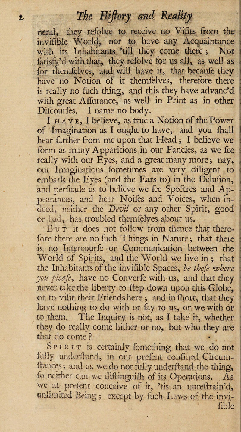 neral, they refolve to receive no Vifits from the : invifible World, nor to have any Acquaintance : with its Inhabitants ’till they come there; Not fatisfy’d with that, they refolve for us all, as well as \ for themfelves, and will have it, that becaufe they j have no Notion of it themfelves, therefore there is really no fuch thing, and this they have advanc’d with great AiTurance, as well in Print as in other , Difcourfes. I name no body. I have, I believe, as true a Notion of the Power of Imagination as I ought to have, and you fhall i hear farther from me upon that Head; I believe we : form as many Apparitions in our Fancies, as we fee j really with our Eyes, and a great many more; nay, , our Imaginations fometimes are very diligent to ; embark the Eyes (and the Ears to) in the Delufion, , and perfuade us to believe we fee Spedlres and Ap¬ pearances, and hear Noifes and Voices, when in¬ deed, neither the Devil or any other Spirit, good or bad, has troubled themfelves about us. B u T it does not follow from thence that there¬ fore there are no fuch Things in Nature*, that there is no Intercourfe or Communication between the : World of Spirits, and the World we live in ; that the Inhabitants of the invifible Spaces, be thcfe where you pieafe, have no Converfe with us, and that they never take the liberty to flep down upon this Globe, or to vifit their Friends here ; and infhort, that they have nothing to do with or fay to us, or we with or to them. The Inquiry is not, as I take it, whether they do really come hither or no, but who they are that do come ? Spirit is certainly fomething that we do not hilly underhand, in our prefent confined Circum- ftances *, and as we do not fully underhand the thing, fo neither can we diftinguifh of its Operations. As we at prefent conceive of it, ’tis an mi reft rain’d, unlimited Being; except by fuch Laws of the inyi- fible