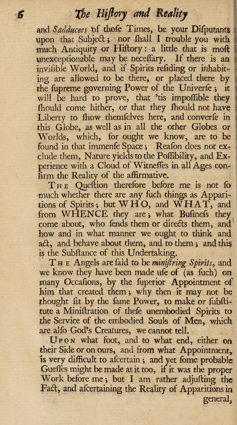 and Sadducees of thofe Times, be your Difputants { upon that Subjed:; nor fhall I trouble you with much Antiquity or Hiftory: a little that is moft f unexceptionable may be neceffary. If there is an ; invifibie World, and if Spirits refiding or inhabit- j ing are allowed to be there, or placed there by 1 the fupreme governing Power of the Univerfe ; it i will be hard to prove, that ’tis impoffible they \ ihould come hither, or that they ffiould not have : Liberty to fliow themfelves here, and converfe in : this Globe, as well as in all the other Globes or Worlds, which, for ought we know, are to be found in that immenfe Space; Reafon does not ex¬ clude them, Nature yields to the Poffibility, and Ex¬ perience with a Cloud of Witneffes in all Ages con¬ firm the Reality of the affirmative. The Queflion therefore before me is not fb much whether there are any fuch things as Appari¬ tions of Spirits; but WHO, and WHAT, and from WHENCE they are; what Bufinefs they come about, who fends them or directs them, and how and in what manner we ought to think and ad:, and behave about them, and to them; and this is the Subfiance of this Undertaking. The Angels are faid to be minifiring Spirits, and we know they have been made ufe of (as fuch) on many Occafions, by the fuperior Appointment of him that created them; why then it may not be thought fit by the fame Power, to make or fubfli- tute a Miniflration of thefe unembodied Spirits to the Service of the embodied Souls of Men, which are alfo God's Creatures, we cannot tell. Upon what foot, and to what end, either on their Side or on ours, and from what Appointment, Is very difficult to afcertain ; and yet fome probable GuefTes might be made at it too, if it was the proper Work before me; but I am rather adjufling the Fad:, and afcertaining the Reality of Apparitions in general,