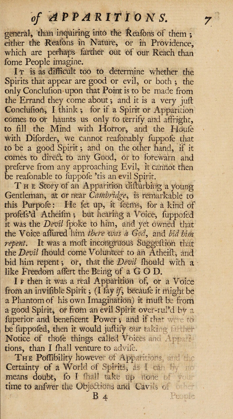 general, than inquiring into the Reafbns of them ; either the Reafons in Nature, or in Providence, which are perhaps farther out of our Reach than fome People imagine. It is as difficult too to determine whether the Spirits that appear are good or evil, or both ; the only Conclufion upon that Point is to be made from the Errand they come about *, and it is a very juft Conclufion, I think ; for if a Spirit or Apparition comes to or haunts us only to terrify and affright, to fill the Mind with Horror, and the Houle with Diforder, we cannot reafonably fuppofe that to be a good Spirit; and on the other hand, if it comes to diredt to any Good, or to forewarn and preferve from any approaching Evil, it cannot then be reafonable to iuppofe 5tis an evil Spirit. The Story of an Apparition difturbing a young Gentleman, at or near Cambridge, is remarkable to this Purpofe: He fet up, it feems, for a kind of profefs’d Atheifrn *, but hearing a Voice, fuppofed it was the Devil fpoke to him, and yet owned that the Voice affured him there was a God, and bid him repent. It was a moft incongruous Suggeftion that tht Devil fhould come Volunteer to an Atheift, and bid him repent •, or, that the Devil Ihould with a like Freedom affert the Being of a G O D. I f then it was a real Apparition of, or a Voice from an invifible Spirit; (I fay if, becaufe it might be a Phantom of his own Imagination) it muft be from a good Spirit, or from an evil Spirit over-ruM by a ftiperior and beneficent Power *, and if that we*-e t&amp; be fuppofed, then it would juftify our taking farther Notice of thole things called Voices and Apv'tri tions, than I fhail venture to advife. The Poffibility however of Apparitions;:j r ' r Certainty of a World of Spirits, is I ca t by no means doubt, fo I (hall take up none ' time to an-fwer the Objections and Cavils of