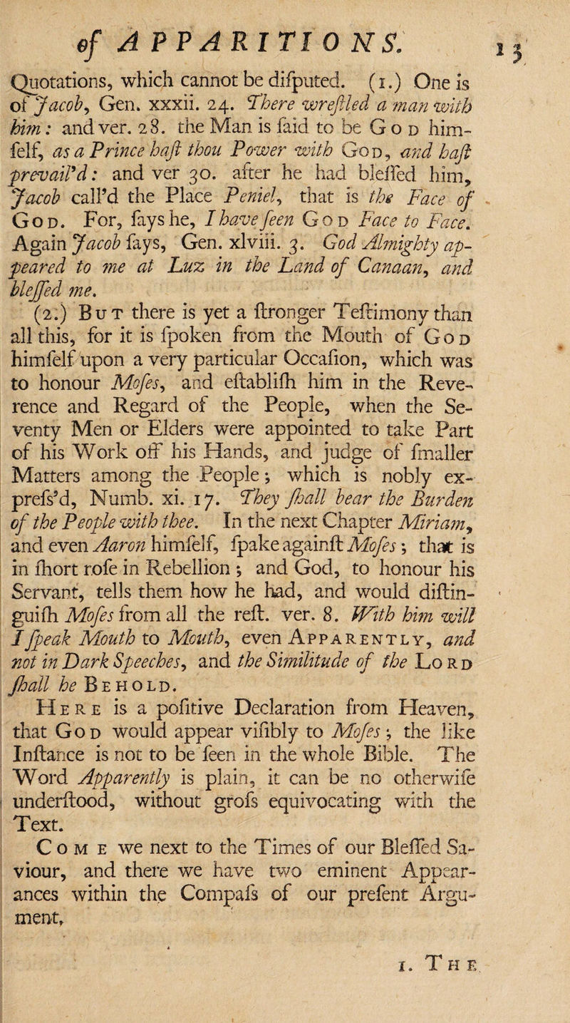 of A PPARITI 0 NS. 1 Quotations, which cannot be difputed. (i.) One is of Jacoby Gen* xxxii. 24. There wreftled a man with hint: and ver. 2 3. the Man is laid to be G o d him- felf, as a Prince haft thou Power with God, and haft prevail'd: and ver 30. after he had bleffed him, Jacob call’d the Place Peniel, that is the Face of God. For, fays he, Ihayefeen God Face to Face. Again Jacob fays, Gen. xlviii. 3. God Almighty ap¬ peared to ?ne at Luz in the Land of Canaan, and bleffed me. (2.) But there is yet a ftronger Teftimony than all this, for it is fpoken from the Mouth of God himfelf upon a very particular Occafion, which was to honour Mofesy and eftablifh him in the Reve¬ rence and Regard of the People, when the Se¬ venty Men or Elders were appointed to take Part of his Work off his Hands, and judge of fmaller Matters among the People *, which is nobly ex- prefs’d, Numb. xi. 17. They JJjall bear the Burden of the People with thee. In the next Chapter Miriam, and even Aaron himfelf, fpake againft Mofes; that is in fhort rofe in Rebellion ; and God, to honour his Servant, tells them how he had, and would diftin- • guifh Mofes from all the reft. ver. 8. With hi?n will Ifpeok Mouth to Mouthy even Apparently, and not in Dark Speeches, and the Similitude of the Lo r d Jhall he Behold. Here is a pofitive Declaration from Heaven, that God would appear vinbly to Mofes; the like Inftance is not to be feen in the whole Bible. The Word Apparently is plain, it can be no otherwiie underftood, without grofs equivocating with the Text. Come we next to the Times of our Bleffed Sa¬ viour, and there we have two eminent Appear¬ ances within the Compafs of our prelent Argu¬ ment, V4