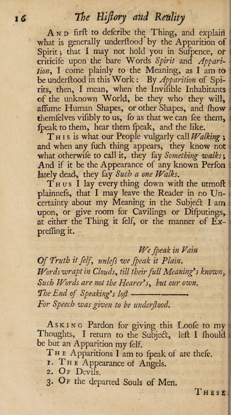 And firft to defcribe the Thing, and explairl I •what is generally underftood by the Apparition of : Spirit •, that I may not hold you in Sufpence, of j criticife upon the bare Words Spirit and Appari¬ tion, I come plainly to the Meaning, as I am to : be underftood in this Work: By Apparition of Spi¬ rits, then, I mean, when the Invifible Inhabitants of the unknown World, be they who they will, affume Human Shapes, or other Shapes, and fhow * themfelves vifibly to us, fo as that we can fee them, i ipeak to them, hear them fpeak, and the like. This is what our People vulgarly call Walking; and -when any fuch thing appears, they know not j what otherwife to call it, they fay Something walks; And if it be the Appearance of any known Perfon i lately dead, they fay Such a one Walks. Thus I lay every thing down with the utmofl: I plainnefs, that I may leave the Reader in no Un¬ certainty about my Meaning in the Subject I am upon, or give room for Cavilings or Difputings, at either the Thing it felf, or the manner of Ex- i preffing it. We fpeak in Vain Of Truth it felf unlefs we fpeak it Plain, Words wrapt in Clouds, till their full Meaning's known, j: Such Words are not the Hearer's, hut our own. The End of Speaking's loft •— --— For Speech was given to he underftood. A s k i n g Pardon for giving this Loofe to my I Thoughts, I return to the Subjed:, left I fhould f be but an Apparition my felf. The Apparitions I am to fpeak of are thefe, 1. The Appearance of Angels. 2. Of Devils. 3. Of the departed Souls of Men* Th es % . '