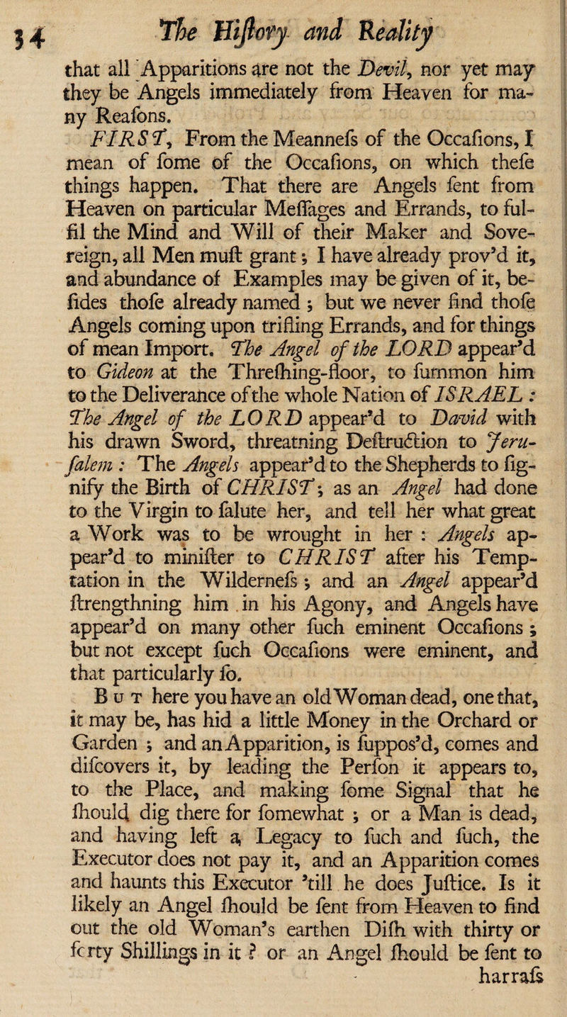 that all Apparitions are not the Devil, nor yet may they be Angels immediately from Heaven for ma¬ ny Reafons. FIRST, From the Meannefs of the Occafions, I mean of fome of the Occafions, on which thefe things happen. That there are Angels fent from Heaven on particular Meflages and Errands, to ful¬ fil the Mind and Will of their Maker and Sove¬ reign, all Men muft grant *, I have already prov’d it, and abundance of Examples may be given of it, be- Tides thofe already named ; but we never find thofe Angels coming upon trifling Errands, and for things of mean Import. The Angel of the LORD appear’d to Gideon at the Threfhing-floor, to furnmon him to the Deliverance of the whole Nation of ISRAEL : The Angel of the LORD appear’d to David with his drawn Sword, threatening Deftrudtion to Jeru- falem : The Angels appear’d to the Shepherds to fig- nify the Birth of CHRIST *, as an Angel had done to the Virgin to falute her, and tell her what great a Work was to be wrought in her : Angels ap¬ pear’d to minifter to CHRIST after his Temp¬ tation in the Wildernefs *, and an Angel appear’d ftrengthning him in his Agony, and Angels have appear’d on many other fuch eminent Occafions ; but not except fuch Occafions were eminent, and that particularly fb. But here you have an old Woman dead, one that, it may be, has hid a little Money in the Orchard or Garden ; and an Apparition, is fuppos’d, comes and difcovers it, by leading the Perfon it appears to, to the Place, and making fome Signal that he fhould dig there for fomewhat ; or a Man is dead, and having left a, Legacy to fuch and fuch, the Executor does not pay it, and an Apparition comes and haunts this Executor ’till he does Juftice. Is it likely an Angel fhould be lent from Heaven to find out the old Woman’s earthen Difh with thirty or fcrty Shillings in it ? or an Angel fhould be fent to harrafs