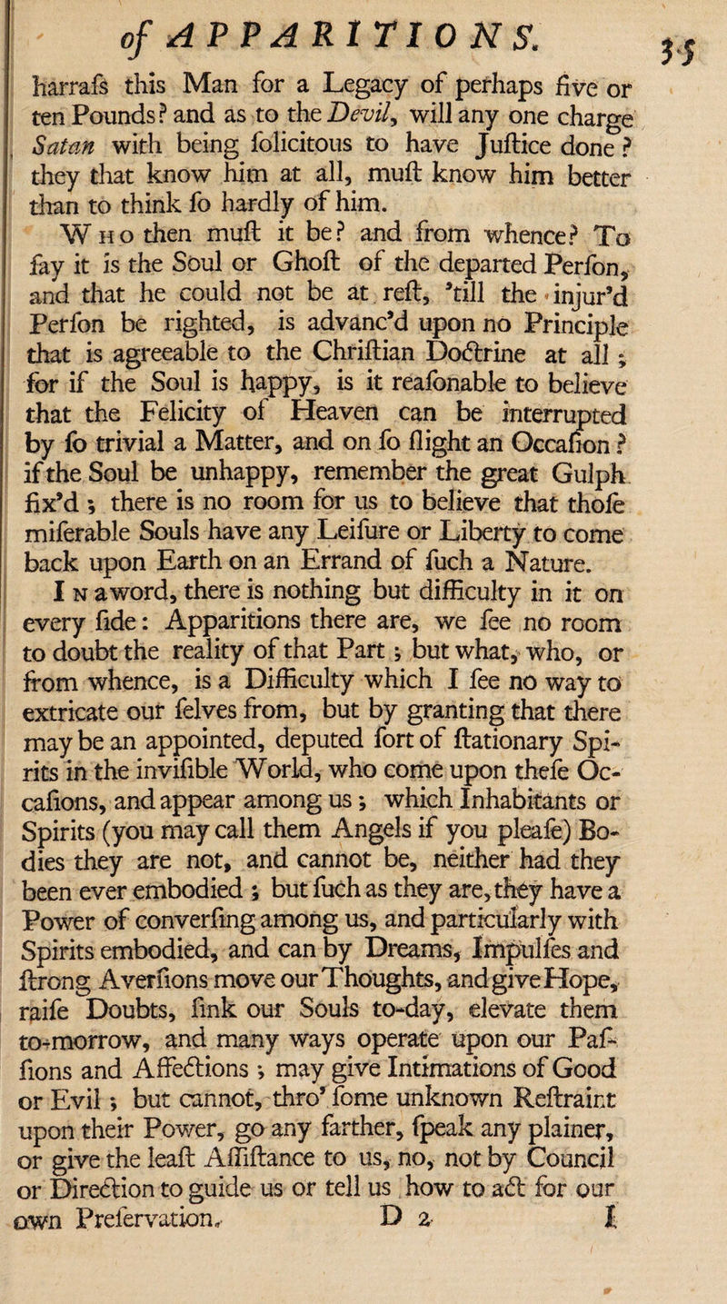 harrafs this Man for a Legacy of perhaps five or ten Pounds? and as to the Devily will any one charge ( Satan with being felicitous to have Juftice done ? they that know him at all, muft know him better than to think fo hardly of him. Who then mull it be? and from whence? To fay it is the Soul or Ghoft of the departed Perfon, and that he could not be at reft, ’till the injur’d Perfon be righted, is advanc’d upon no Principle that is agreeable to the Chriftian Dodrine at all; for if the Soul is happy, is it reafonable to believe that the Felicity of Heaven can be interrupted by fo trivial a Matter, and on fo flight an Occafion ? if the Soul be unhappy, remember the great Gulph fix’d ; there is no room for us to believe that thole miferable Souls have any Leifure or Liberty to come back upon Earth on an Errand of fuch a Nature. I n aword, there is nothing but difficulty in it on every fide: Apparitions there are, we fee no room to doubt the reality of that Part; but what, who, or from whence, is a Difficulty which I fee no way to extricate our felves from, but by granting that there may be an appointed, deputed fort of ftationary Spi¬ rits in the invifible World, who come upon thefe Oc- cafions, and appear among us; which Inhabitants or Spirits (you may call them Angels if you pleafe) Bo¬ dies they are not, and cannot be, neither had they been ever embodied ; but fuch as they are, they have a Power of converfmg among us, and particularly with Spirits embodied, and can by Dreams, Impulfes and ftrong Averfions move our Thoughts, and give Hope, raife Doubts, fink our Souls to-day, elevate them to-morrow, and many ways operate upon our Paf- fions and Affedions *, may give Intimations of Good or Evil *, but cannot, thro’ fome unknown Reftraint upon their Power, go any farther, fpeak any plainer, or give the leaft Affiftance to us, no, not by Council or Direction to guide us or tell us how to ad for our awn P refer vat ion D % I