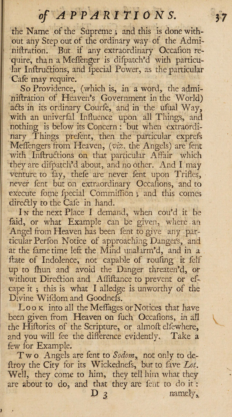 the Name of the Supreme ; and this is done with¬ out any Step out of the ordinary way of the Admi- niftration. But if any extraordinary Occafion re¬ quire, than a Mefienger is difpatch’d with particu¬ lar Inftrudtions, and fpecial Power, as the particular Cafe may require. So Providence, (which is, in a word, the admi- niftration of Heaven’s Government in the World) adls in its ordinary Courfe, and in die ufual Way, with an univerfal Influence upon all Things, and nothing is below its Concern : but when extraordi¬ nary Things prefent, then the particular exprefs Meffengers from Heaven, (viz. the Angels) are fent with Inftrudtions on that particular Affair which they are difpatch’d about, and no other. And I may venture to fay, thefe are never fent upon Trifles, never fent but on extraordinary Occafions, and to execute fome fpecial Commiffion ; and this comes direftly to the Cafe in hand. I n the next Place I demand, when coffd it be faid, or what Example can be given, where. an Angel from Heaven has been fent to gi ve any par¬ ticular Perfon Notice of approaching Dangers, and at the fame time left the Mind unalarm’d, and in a Hate of Indolence, not capable of roufing it felf up to fhun and avoid the Danger threaten’d, or without Diredlion and Afliftance to prevent or ef- cape it ; this is what I alledge is unworthy of the Divine Wifdom and Goodnefs. Look into all the Meffages or Notices that have been given from Heaven on fuch Occafions, in all the Hiflories of the Scripture, or almoft elfewhere, and you will fee the difference evidently* Take a few for Example. Two Angels are fent to Sodomy not only to de- ftroy the City for its Wickednefs, but to fave Lot, Well, they come to him, they tell him what they are about to do, and that they are fent to do it: