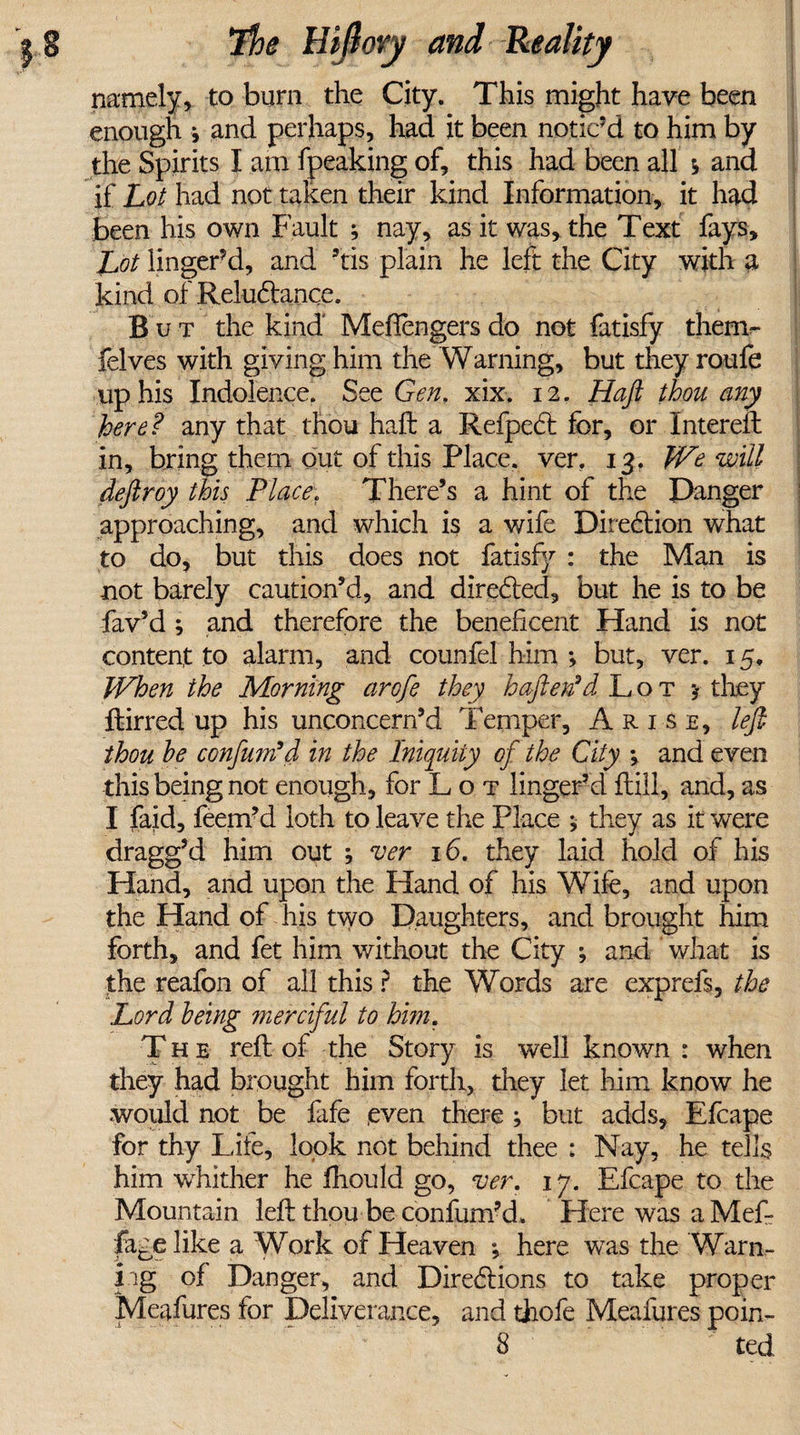 namely, to burn the City. This might have been enough * and perhaps, had it been noticed to him by the Spirits I am fpeaking of, this had been all i ana if Lot had not taken their kind Information, it had been his own Fault ; nay, as it was, the Text fays. Lot lingered, and ’tis plain he left the City with a kind of Reluctance. But the kind Mefiengers do not fatisfy them- felves with giving him the Warning, but they roufe up his Indolence. See Gen, xix. 12. Haft thou any here? any that thou haft a RefpeCt for, or Intereft in, bring them out of this Place, ver. 13. We will deftroy this Place. There’s a hint of the Danger approaching, and which is a wife Direction what to do, but this does not fatisfy : the Man is not barely caution’d, and directed, but he is to be fav’d ; and therefore the beneficent Hand is not content to alarm, and counfel him ; but, ver. 15. When the Morning arofe they haftertd Lot j they ftirred up his unconcern’d Temper, Arise, left thou he confum’d in the Iniquity of the City ; and even this being not enough, for L o t linger’d Hill, and, as I faid, feem’d loth to leave the Place ; they as it were dragg’d him out ; ver 16. they laid hold of his Hand, and upon the Hand of his Wife, and upon the Hand of his two Daughters, and brought him forth, and fet him without the City ; and what is the reafon of all this ? the Words are exprefs, the Lord being merciful to him. The reft of the Story is well known : when they had brought him forth, they let him know he would not be fafe .even there ; but adds, Efcape for thy Life, look not behind thee : Nay, he tells him whither he fhould go, ver. 17. Efcape to the Mountain left thou be confum’d. Here was a Mef fagelike a Work of Heaven *, here was the Warn¬ ing of Danger, and Directions to take proper Meafures for Deliverance, and thofe Meafures poin-