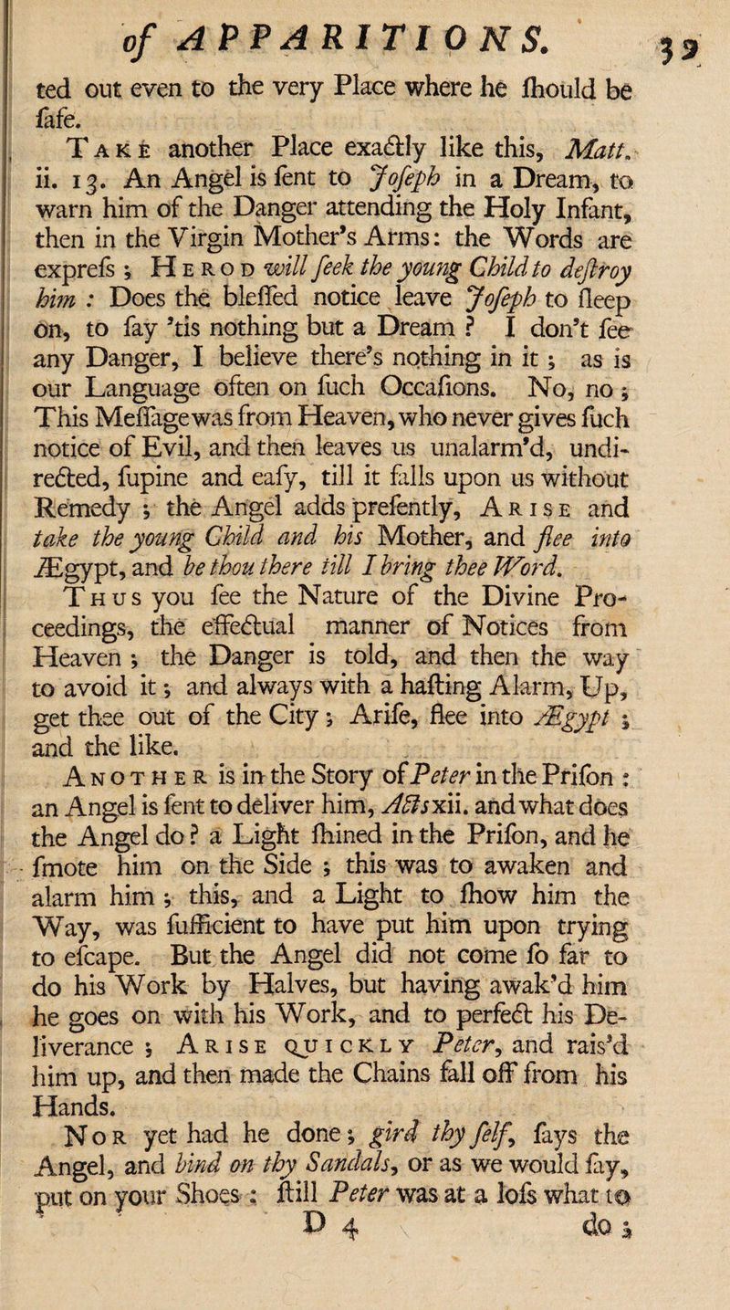 ted out even to the very Place where he fhould be fafe. Take another Place exactly like this. Matt. ii. 13. An Angel is fent to Jofeph in a Dream, to warn him of the Danger attending the Holy Infant, then in the Virgin Mother’s Arms: the Words are exprefs ; Herod will feek the young Child to deftroy him : Does the bleffed notice leave Jofeph to deep on, to fay ’tis nothing but a Dream ? I don’t fee any Danger, I believe there’s nothing in it; as is our Language often on fuch Occafions. No, no ; This Meffage was from Heaven, who never gives fuch notice of Evil, and then leaves us unalarm’d, undi¬ rected, fupine and eafy, till it fills upon us without Remedy ; the Angel addsprefently, Arise and take the young Child and his Mother, and flee into iEgypt, and he thou there till I bring thee Word. Thus you fee the Nature of the Divine Pro¬ ceedings, the effectual manner of Notices from Heaven ; the Danger is told, and then the way to avoid it; and always with a halting Alarm, Up, get thee out of the City; Arife, flee into /Egypt \ and the like. Another is in the Story of Peter in the Prifon : an Angel is fent to deliver him, /Iftsxii. and what does the Angel do ? a Light fhined in the Prifon, and he fmote him on the Side ; this was to awaken and alarm him y this, and a Light to fhow him the Way, was fufficient to have put him upon trying to efcape. But the Angel did not come fo far to do his Work by Halves, but having awak’d him he goes on with his Work, and to perfect his De¬ liverance * Arise qjjickly Peter, and rais’d him up, and then made the Chains fall off from his Hands. Nor yet had he done; gird thy felf.\ fays the Angel, and hind on thy Sandals, or as we would lay, put on your Shoes : fell Peter was at a lofs what to P 4 \ do j*