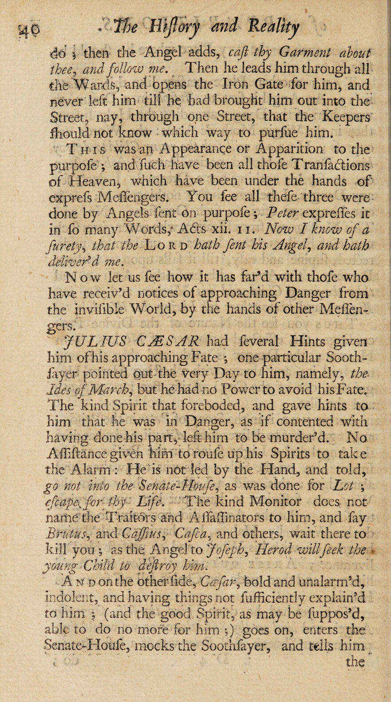 do i then the Angel adds, cafi thy Garment about thee, and follow me. Then he leads him through all die Wards, and opens the Iron Gate for him, and never left him till he had brought him out into the Street, nay, through one Street, that the Keepers fhould not know which way to purfue him. Th is was an Appearance or Apparition to the purpofe ; andTuch have been all thofe Tran fact ions of Heaven, which have been under the hands of exprefs MelTengers. You fee all thefe three were done by Angels fent on purpofe; Peter exprefies it in fo many Words,- A Us xii. 11. Now I know of a furety, that the Lord hath fent his Angel, and hath deliver'd me. Now let us fee how it has far’d with thofe who have receiv’d notices of approaching Danger from the inviiible World, by the hands of other Meffen- gers. JULIUS CAESAR had feveral Hints given him of his approaching Fate *, one particular Sooth- layer pointed out the very Day to him, namely, the Ides of March, but he had no Power to avoid his Fate. The kind Spirit that foreboded, and gave hints to him that he was in Danger, as if contented with having done his part, left him to be murder’d. No Affiftance given him to roufe up his Spirits to tak e the Alarm: He is not led by the Hand, and told, go not into the Senaie-Houfe, as was done for Lot ; efcape^for thy Life. The kind Monitor does not name the Traitors and AlfaiTmators to him, and fay Brutus, and Gaff us, Cafe a, and others, wait there to kill you; as the Angel to Jofeph, Herod willfeek the * young Child to defiroy him. A n d on the other fide, Coe far, bold and unalarm’d, indolent, and having things not fufficiently explain’d to him ; (and the good Spirit, as may be fuppos’d, able to do no more for him *,) goes on, enters the Senate-Houfe, mocks the Soothfayer, and tells him