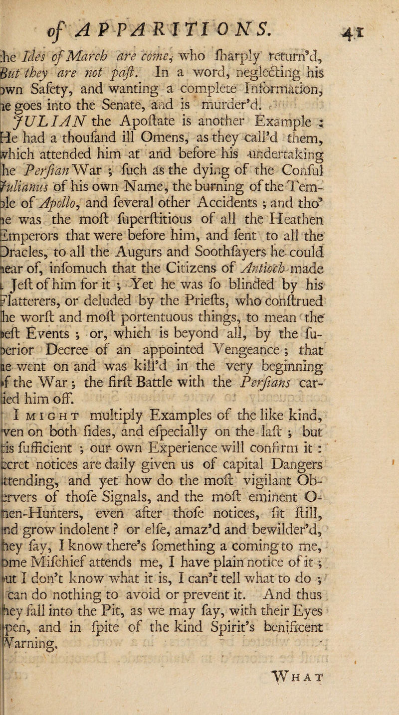 the Ides of March are come,• who fharply return’d. But they are not paft. In a word, neglecting his own Safety, and wanting a complete Information, lie goes into the Senate, and is murder’d. JULIAN the Apodate is another Example : He had a thoufand ill Omens, as they call’d them, which attended him at and before his undertaking he Perfian War ; fuch as the dying of the Conful fidianus of his own Name, the burning of the Tern- ale of Apollo, and federal other Accidents ; and the? lie was the mod fuperditious of all the Heathen Emperors that were before him, and fent to all the Dracles, to all the Augurs and Soothfayers ho could iearof, infomuch that the Citizens of Antioch-made i Jell of him for it ; Yet he was fo blinded by his Flatterers, or deluded by the Prieds, who condrued he word and mod portentuous things, to mean the Bed Events *, or, which is beyond all, by the fu- aerior Decree of an appointed Vengeance ; that Be went on and was kill’d in the very beginning »f the War , the fird Battle with the Perfians car- lied him off. I might multiply Examples of the like kind, Sven on both fides, and efpecially on the lad ; but Ids fufficient ; our own Experience will confirm it : ecret notices are daily given us of capital Dangers attending, and yet how do the mod vigilant Ob¬ servers of thofe Signals, and the mod eminent O- tien-Huriters, even after thofe notices, fit dill, fid grow indolent ? or elfe, amaz’d and bewilder’d, ey fay, I know there’s fomething a coming to me, Dme Mifchief attends me, I have plain notice of it; mt I don’t know what it is, I can’t tell what to do ; can do nothing to avoid or prevent it. And thus hey fall into the Pit, as we may fay, with their Eyes i pen, and in fpite of the kind Spirit’s benidcent Warning. What t