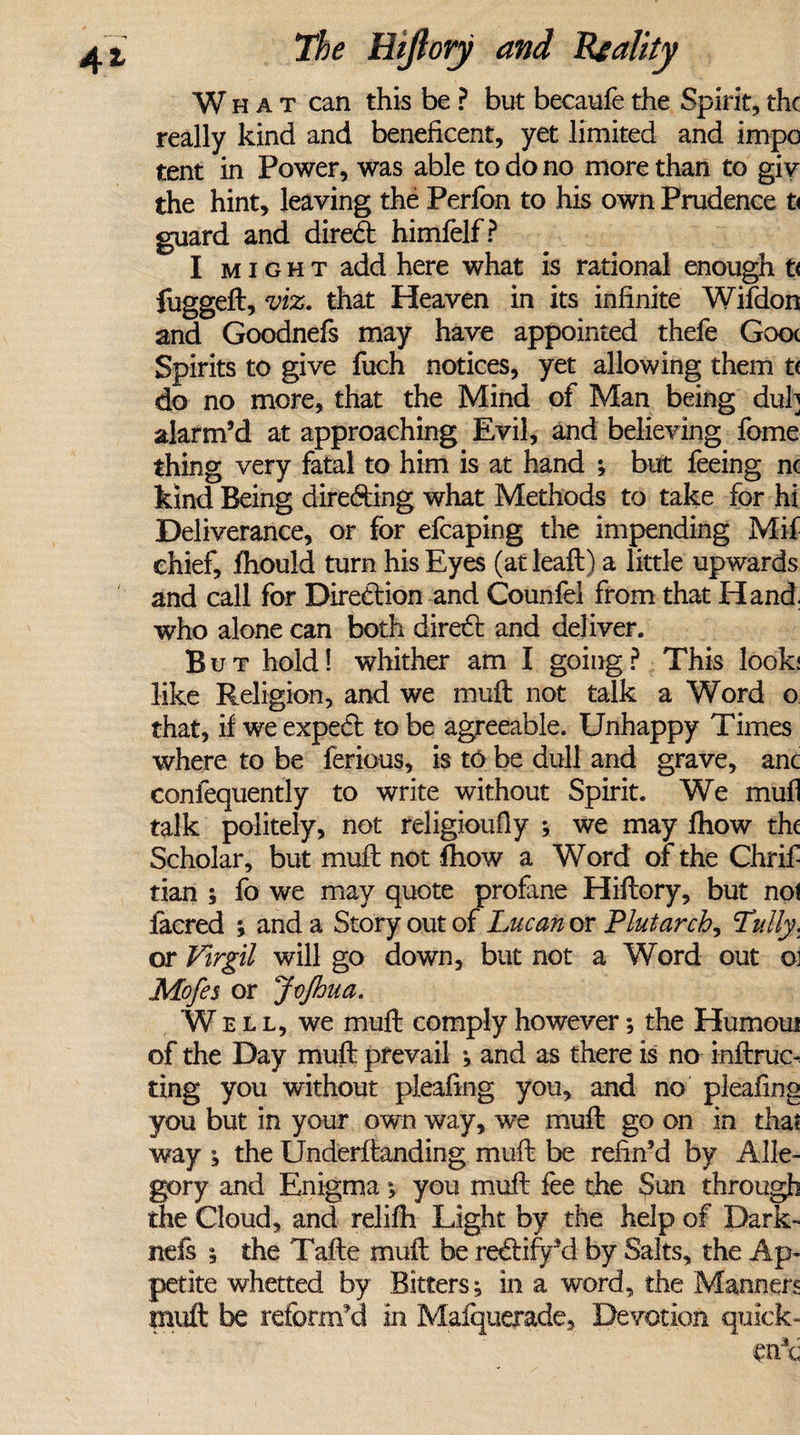 What can this be ? but becaufe the Spirit, the really kind and beneficent, yet limited and impc tent in Power, was able to do no more than to giv the hint, leaving the Perfon to his own Prudence t&lt; guard and dired himfelf? I might add here what is rational enough t&lt; fuggeft, viz. that Heaven in its infinite Wifdon and Goodnefs may have appointed thefe Gooc Spirits to give fuch notices, yet allowing them t&lt; do no more, that the Mind of Man being duh alarm’d at approaching Evil, and believing fome thing very fatal to him is at hand ; but feeing nc kind Being direding what Methods to take for hi Deliverance, or for efcaping the impending Mif chief, fhould turn his Eyes (at leaft) a little upwards and call for Diredion and Counfel from that Hand, who alone can both dired and deliver. But hold! whither am I going? This look; like Religion, and we muft not talk a Word o that, if we exped to be agreeable. Unhappy Times where to be ferious, is to be dull and grave, anc conlequently to write without Spirit. We mull talk politely, not religioufiy ; we may fhow the Scholar, but muft not fhow a Word of the Chrif tian ; fo we may quote profane Hiftory, but not lacred ; and a Story out of Lucan or Plutarch, Tully, or Virgil will go down, but not a Word out o: Mofes or JcJhua. Well, we muft comply however; the Humoui of the Day muft prevail *, and as there is no inftruc- ting you without pleafing you, and no pleating you but in your own way, we muft go on in that way ; the Underftanding muft be refin’d by Alle¬ gory and Enigma; you muft fee the Sun through the Cloud, and relifh Light by the help of Dark- nefs * the Tafte muft be redify’d by Salts, the Ap¬ petite whetted by Bitters; in a word, the Manners muft be reform'd in Mafquerade, Devotion quick-