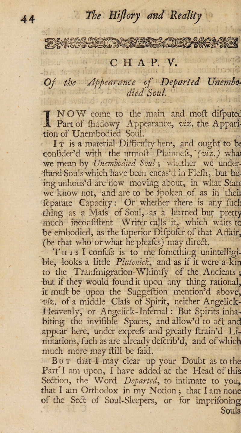 C II A P. V. OJ the Appearance of Departed Unembo¬ died Soul. IN OW come to the main and mod difputec Part of fhadowy Appearance, viz. the Appari¬ tion of Unembodied Soul. I t is a material Difficulty here, and ought to b: conhder’d with the utmoft Plainnds,' (viz.) whai we mean by Unembodied Soul; whether we under- Hand Souls which have been encash! in Flefh, but be¬ ing unhdus’d are now moving about, in what State we know not, and are to be fpoken of as in theii feparate Capacity: Or whether there is any fuel thing as a Mafs of Soul, as a learned but pretty much inconfiftent Writer cajls it, which waits tc be embodied, as the fuperior Dilpofer of that Affair, (be that who or what he pleafes) may direct. T h i s I confefs is to me fomething unintelligi¬ ble, looks a little Platonick, and as if it were a-kin to the Tranfmigration-Whimfy of the Ancients 5 but if they would found it upon any thing rational, it muff be upon the Suggeftion mention’d above, viz. of a middle Ciafs of Spirit, neither Angelick- Heavenly, or Angelick-Infernal: But Spirits inha¬ biting the invifible Spaces, and allow’d to adt and appear here, under exprefs and greatly drain’d Li¬ mitations, fuch as are already defcrib’d, and of which much more may dill be faid. But that I may clear up your Doubt as to the Part I am upon, I have added at the Head of this Sedtion, the Word Departed, to intimate to you, that I am Orthodox in my Notion ; that I am none of the Sedf of Soul-Sleepers, or for imprifoning Souls