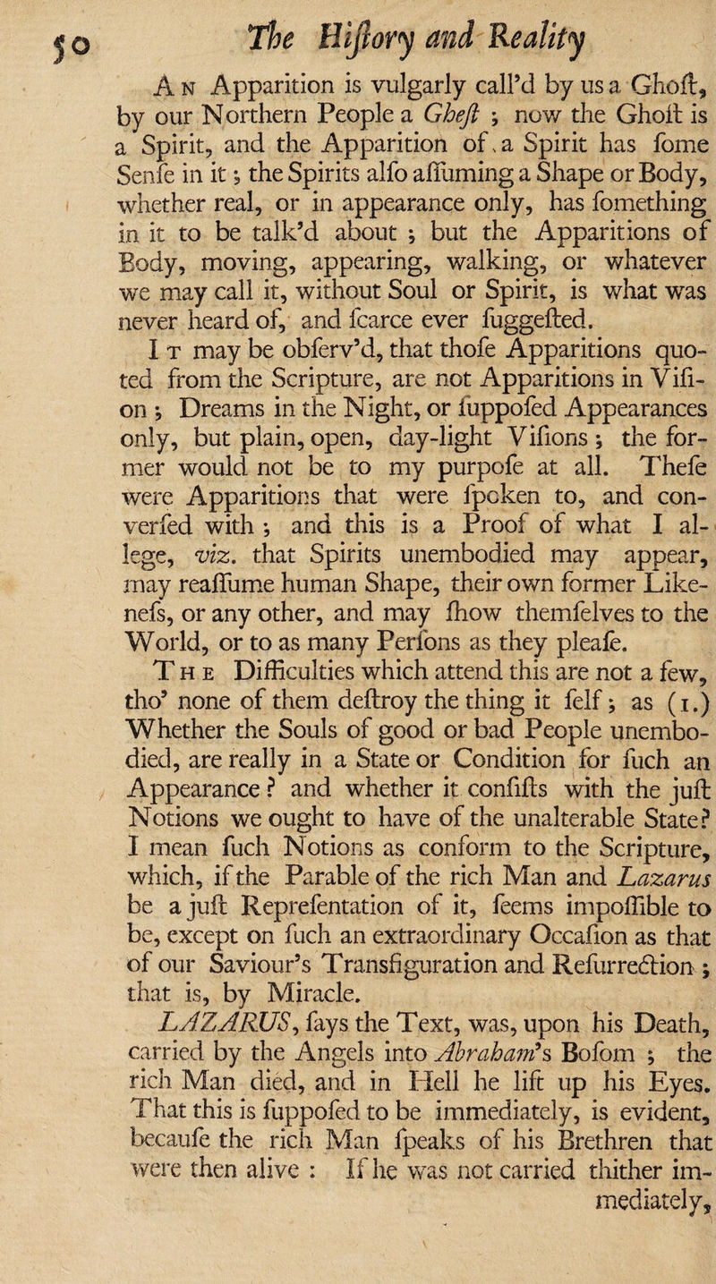 A n Apparition is vulgarly call’d by us a Ghoft, by our Northern People a Ghejt ; now the Ghoft is a Spirit, and the Apparition of, a Spirit has fome Senfe in it, the Spirits alfo afiuming a Shape or Body, whether real, or in appearance only, has fomething in it to be talk’d about *, but the Apparitions of Body, moving, appearing, walking, or whatever we may call it, without Soul or Spirit, is what wras never heard of, and fcarce ever fuggefted. I t may be obferv’d, that thofe Apparitions quo¬ ted from the Scripture, are not Apparitions in Vill¬ on Dreams in the Night, or iuppofed Appearances only, but plain, open, day-light Vifions; the for¬ mer would not be to my purpofe at all. Thele were Apparitions that were fpcken to, and con¬ verted with ; and this is a Proof of what I al¬ lege, viz. that Spirits unembodied may appear, may reaftlime human Shape, their own former Like- nefs, or any other, and may fhow themfelves to the World, or to as many Perfons as they pleafe. The Difficulties which attend this are not a few, tho’ none of them deftroy the thing it felf; as (i.) Whether the Souls of good or bad People unembo¬ died, are really in a State or Condition for fuch an Appearance ? and whether it confifts with the juft Notions we ought to have of the unalterable State? I mean fuch Notions as conform to the Scripture, which, if the Parable of the rich Man and Lazarus be a juft Reprefentation of it, feems impoffible to be, except on fuch an extraordinary Occafion as that of our Saviour’s Transfiguration and Refurredtion ; that is, by Miracle. LAZARUS, fays the Text, was, upon his Death, carried by the Angels into Abraham's Bofom ; the rich Man died, and in Hell he lift up his Eyes. That this is fuppofed to be immediately, is evident, becaufe the rich Man fpeaks of his Brethren that were then alive : If he was not carried thither im¬ mediately.