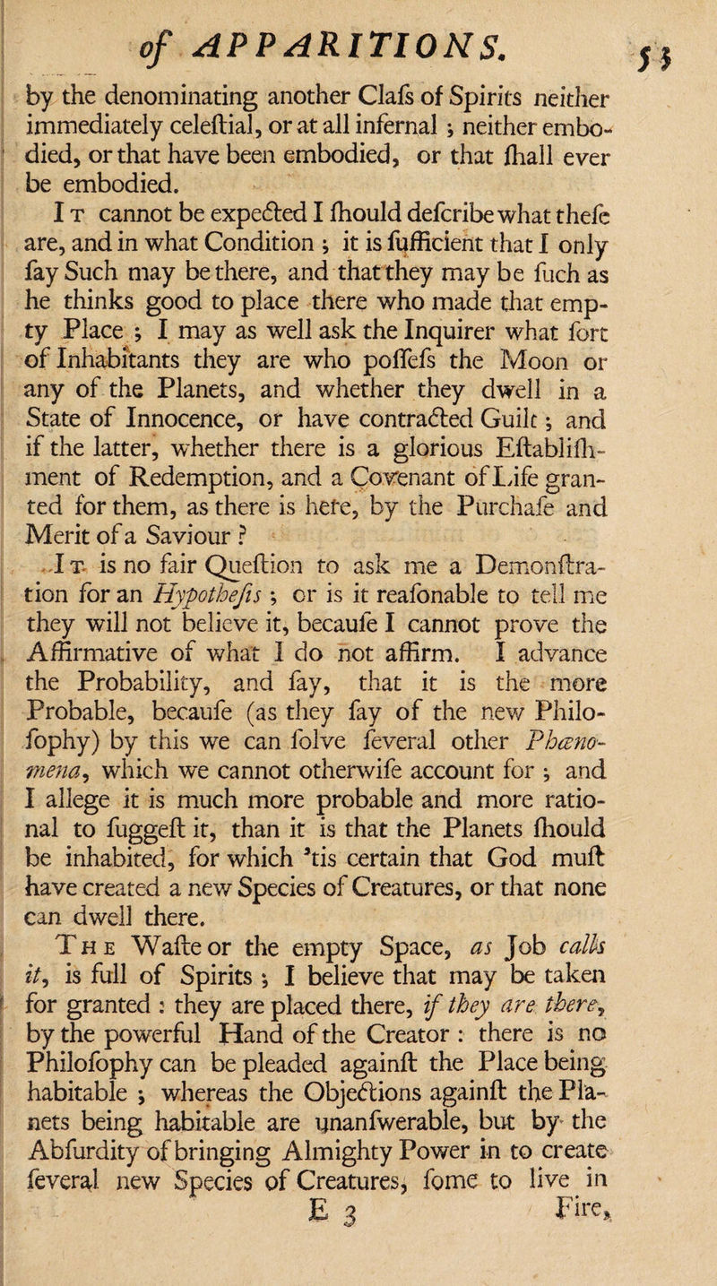 by the denominating another Clafs of Spirits neither immediately celeftial, or at all infernal * neither embo¬ died, or that have been embodied, or that fhall ever be embodied. I t cannot be expected I ffiould defcribe what thefe are, and in what Condition ; it is fufficient that I only fay Such may be there, and that they may be fiich as he thinks good to place there who made that emp¬ ty Place *, I may as well ask the Inquirer what fort of Inhabitants they are who polfefs the Moon or any of the Planets, and whether they dwell in a State of Innocence, or have contracted Guile ^ and if the latter, whether there is a glorious Eftablifh- ment of Redemption, and a Covenant of Life gran¬ ted for them, as there is here, by the Purchafe and Merit of a Saviour ? It is no fair Queftion to ask me a Demonftra- tion for an Hypothefts ; or is it reafonable to tell me they will not believe it, becaufe I cannot prove the Affirmative of what I do not affirm. I advance the Probability, and fay, that it is the more Probable, becaufe (as they fay of the new Philo- fophy) by this we can folve feveral other Pheno¬ mena , which we cannot otherwife account for ; and I allege it is much more probable and more ratio¬ nal to fugged; it, than it is that the Planets ffiould be inhabited, for which *tis certain that God muft have created a new Species of Creatures, or that none can dwell there. The Waite or the empty Space, as Job calk it, is full of Spirits *, I believe that may be taken for granted : they are placed there, if they are there* by the powerful Hand of the Creator : there is no Philofophy can be pleaded againft the Place being habitable j whereas the Objections againft the Pla¬ nets being habitable are tjnanfwerable, but by* the Abfurdity of bringing Almighty Power in to create feveral new Species of Creatures, fome to live in E 3 Fire*