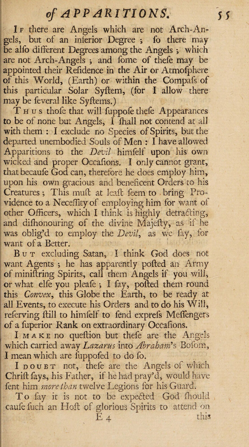 s 5 of APPARITIONS. I f there are Angels which are not Arch-An¬ gels, but of an interior Degree ; fo there may be alfo different Degrees among the Angels *, which are not Arch-Angels * and fome of thefe may be appointed their Refidence in the Air or Atmofphere of this World, (Earth) or within the Compafs of this particular Solar Syltem, (for I allow there may be feveral like Syftems.) Thus thofe that will fuppofe thefe Appearances to be of none but Angels, I fhall not contend at all with them : I exclude no Species of Spirits, but the departed unembodied Souls of Men : I have allowed Apparitions to the Devil himfelf upon his own wicked and proper Occafions. I only cannot grant, thatbecaufe God can, therefore he does employ him, upon his own gracious and beneficent Orders to his Creatures •, This muft at leafc feem to bring Pro¬ vidence to a Neceffityof employing him for want of other Officers, which I think is highly defraying, and diffionouring of the divine Majefty, as if he was oblig’d to employ the Devil, as we fay, for want of a Better. But excluding Satan, I think God does not want Agents ; he has apparently polled an Army of minillring Spirits, call them Angels if you will, or what elfe you pleafe ^ I fay, polled them round this Convex, this Globe the Earth, to be ready at all Events, to execute his Orders and to do his Will, referving Hill to himfelf to fend exprefs Melfengers of a fuperior Rank on extraordinary Occafions. I make no quellion but thefe are the Angels which carried away Lazarus into Abraham's Boldin, I mean which are fuppofed to do fo. I doubt not, thefe are the Angels of which Chriil fays, his Father, if he had pray’d, would have fent him more than twelve Legions for his Guard. To fay it is not to be expefiled God Ihould caufe fuch an Hoft of glorious Spirits to attend on E 4 this.