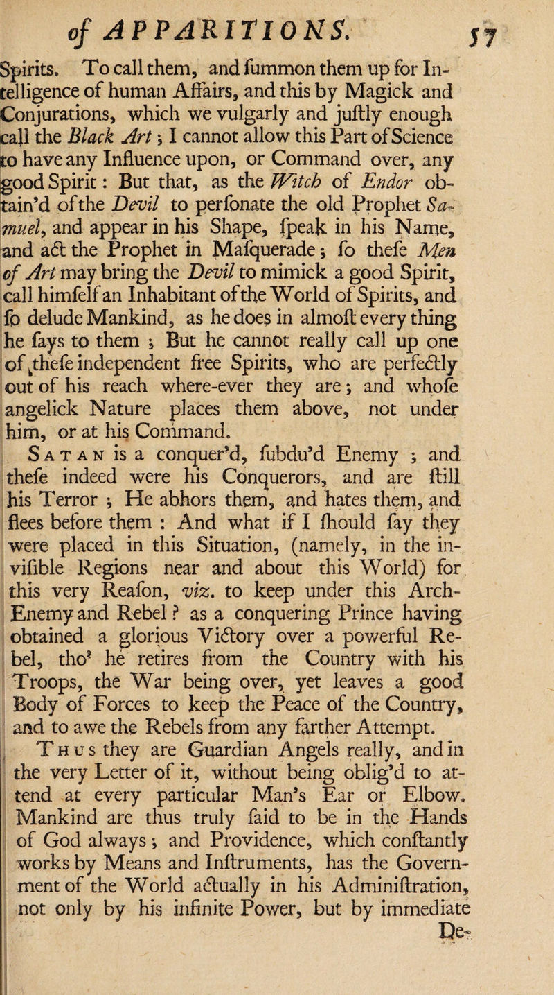 Spirits. To call them, and fummon them up for In¬ telligence of human Affairs, and this by Magick and Conjurations, which we vulgarly and juftly enough call the Black Art \ I cannot allow this Part of Science to have any Influence upon, or Command over, any good Spirit: But that, as the Witch of Endor ob¬ tain’d of the jDevil to perfonate the old Prophet Sa¬ muel, and appear in his Shape, fpeak in his Name, and ad the Prophet in Mafquerade; fo thefe Mm of Art may bring the Devil to mimick a good Spirit, call himfelfan Inhabitant of the World of Spirits, and fo delude Mankind, as he does in almoft every thing he fays to them , But he cannot really call up one of ^thefe independent free Spirits, who are perfectly out of his reach where-ever they are; and whole angelick Nature places them above, not under him, or at his Command. Satan is a conquer’d, fubdu’d Enemy ; and thefe indeed were his Conquerors, and are ftill his Terror •, He abhors them, and hates them, and flees before them : And what if I fhould fay they were placed in this Situation, (namely, in the in- viflble Regions near and about this World) for this very Reafon, viz. to keep under this Arch- Enemy and Rebel ? as a conquering Prince having obtained a glorious Vidlory over a powerful Re¬ bel, tho? he retires from the Country with his Troops, the War being over, yet leaves a good Body of Forces to keep the Peace of the Country, and to awe the Rebels from any farther Attempt. Thus they are Guardian Angels really, and in the very Letter of it, without being oblig’d to at¬ tend at every particular Man’s Ear or Elbow. Mankind are thus truly faid to be in the Hands of God always •, and Providence, which conftantly works by Means and Inftruments, has the Govern¬ ment of the World actually in his Adminiftration, not only by his infinite Power, but by immediate De-