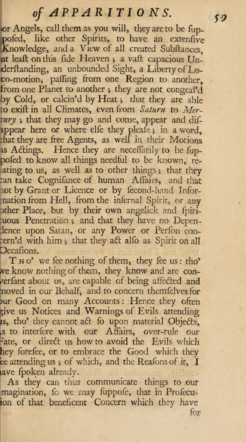 59 I ' or Angels, call them as you will, they are to be fup. jpofed, like other Spirits, to have an extenfive knowledge, and a View of all created Subilances, sat leaft on this fide Heaven ; a vaft capacious Un- derflanding, an unbounded Sight , a Liberty of Lo¬ co-motion, palling from one Region to another, from one Planet to another ; they are not congeal’d by Cold, or calcin’d by Heat ^ that they are able to exift in all Climates, even from Saturn to Mer¬ cury ; that they may go and come, appear and dif- appear here or where elfe they pleafe; in a word, fhat they are free Agents, as well in their Motions as Actings, Lienee they are neceffarily to be fup- pofed to know all things needful to be known, re¬ lating to us, as well as to other things; that they tan take Cognifance of human Affairs, and that not by Grant or Licence or by fecond-hand Infor¬ mation from Hell, from the infernal Spirit, or any other Place, but by their own angelick and fpiri- iuous Penetration ; and that they have no Depen¬ dence upon Satan, or any Power or Perfon con- rern’d with him , that they a61 alfo as Spirit on all Dccafions. T h o’ we fee nothing of them, they fee us: tho3 ive know nothing of them, they know and are con- /erfant about us, are capable of being affected and moved in our Behalf, and to concern themfelves for )ur Good on many Accounts : Hence they often *ive us Notices and Warnings of Evils attending is, tho’ they cannot aft fo upon material Objefts, ,s to interfere with our Affairs, over-rule our ate, or direft us how to avoid the Evils which hey foreiee, or to embrace the Good which they ee attending us ; of which, and the Reafons of it, I tave fpoken already. As they can thus communicate things to our magination, fo we may fuppofe, that in Profecu- ion of that beneficent Concern which they have for