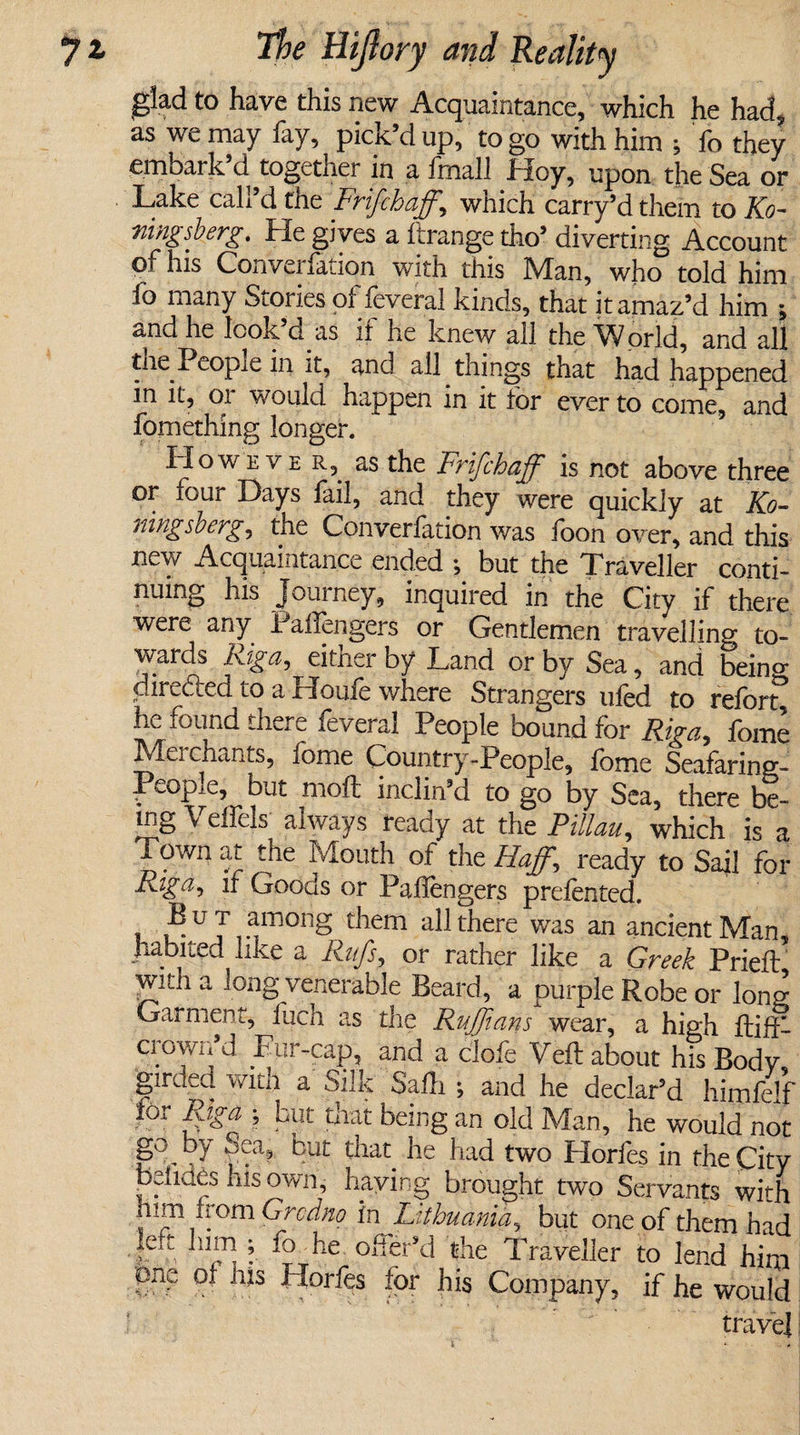 glad to have this new Acquaintance, which he had, as we may fay, pick’d up, to go with him ; fo they embark’d together in a fmall Hoy, upon the Sea or Lake call’d the Frifchaff,\ which carry’d them to Ko- ningsberg. He gives a ftrange tho’ diverting Account of his Converfation with this Man, who told him fo many Stories of feverai kinds, that it amaz’d him ; and he look’d as if he knew all the World, and all tne Peopie in it, and all things that had happened in it, or would happen in it for ever to come, and fomething longer. IIoweve r,. as the Frifchaff is not above three or four Lays fail, and they were quickly at Ko~ rung so erg, the Converlation was foon over, and this new Acquaintance ended ; but the Traveller conti¬ nuing his Journey, inquired in the City if there were any Pallengers or Gentlemen travelling to¬ wards Figci) eitner by Land or by Sea, and bein0- dire&amp;ed to a Houfe where Strangers ufed to reforg he found there feverai People bound for Riga, fome Merchants, fome Country-People, fome Seafaring- PeopiG, but moil inclin’d to go by Sea, there be¬ ing \ eifeis always ready at the Pillau, which is a Town at the Mouth of the Haff, ready to Sail for Riga, if Goods or Pallengers prefented. , :^u J ^irj0I1g them all there was an ancient Man, habited like a Riffs, or rather like a Greek Pried with a long venerable Beard, a purple Robe or long Garment, fuch as the Ruffians wear, a high fliff- crowifd Fur-cap, and a clofe Veil about his Body girded with a Silk Safh ; and he declar’d him fed for Riga ; but that being an old Man, he would not go by Sea, but that he had two Horfes in the City belides his own, haying brought two Servants with him worn Grodno in Lithuania, but one of them had left him ; 10 he offer’d the Traveller to lend him one of Ills Horfes for his Company, if he would