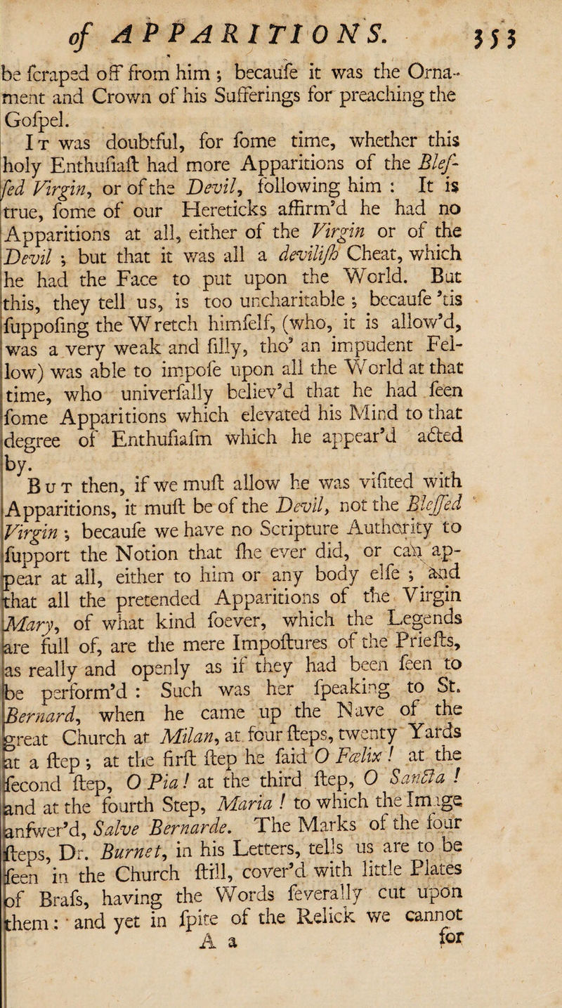 n be fcraped off from him ; becaufe it was the Orna¬ ment and Crown of his Sufferings for preaching the Gofpel. It was doubtful, for fome time, whether this holy Enthufiaft had more Apparitions of the Blejf fed Virgin, or of the Devil, following him : It is true, fome of our Hereticks affirm’d he had no Apparitions at all, either of the Virgin or of the Devil \ but that it was all a devilifo Cheat, which he had the Face to put upon the World. But this, they tell us, is too uncharitable , becaufe his fuppofmg the W retch himfelf, (who, it is allow’d, was a very weak and filly, tho* an impudent Fel¬ low) was able to impofe upon all the World at that time, who univerfally believ’d that he had feen fome Apparitions which elevated his Mind to that degree of Enthufiafm which he appear’d aded by. But then, if we mull allow he was vifited with 'Apparitions, it muff be of the Devil, not the BleJJed Virgin •, becaufe we have no Scripture Authority to fupport the Notion that ffie ever did, or cau ap¬ pear at all, either to him or any body elfe ;. and that all the pretended Apparitions of the Virgin Mary, of what kind foever, which the Legends lare full of, are the mere Impoftures of the Priefts, as really and openly as if they had been feen to be perform’d : Such was her fpeaking to St. Bernard, when he came up the Nave of the great Church at Milan, at four fteps, twenty Yards at a ftep *, at the firft ftep he faid O Fcelix! at th- fecond ftep, O Pia! at the third ftep, 0 Sanffia ! jand at the fourth Step, Maria ! to which the Image anfwer’d, Salve Bernarde. The Marks of the four ftens, Dr. Burnet, in his Letters, tells us are to be feen in the Church ftill, cover’d with little Plates bf Brafs, having the Words feverally cut upon them; ' and yet in fpite of the Relick we cannot A a for