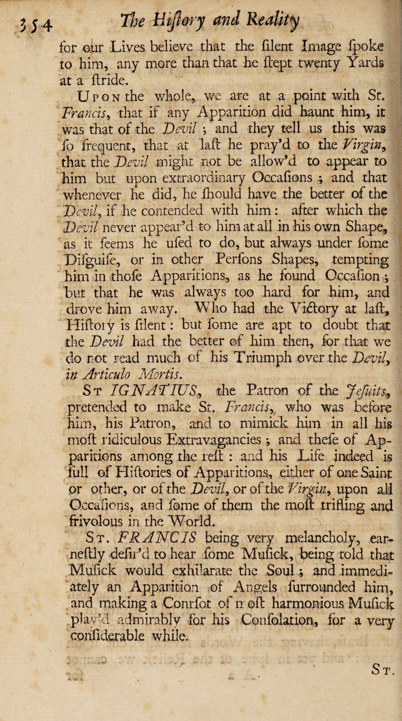 for oyr Lives believe that the filent Image fpoke to him, any more than that he ftept twenty Yards at a ftride. U p o n the whole, we are at a point with St. Francis, that if any Apparition did haunt him, it was that of the Devil j and they tell us this was fo frequent, that at laft he pray’d to the Virgin, that the Devil might not be allow’d to appear to him but upon extraordinary Occafions ; and that whenever he did, he ftiould have the better of the Devil, if he contended with him: after which the Devil never appear’d to him at all in his own Shape, as it feems he ufed to do, but always under fome Difguife, or in other Perfons Shapes, tempting hirn in thofe Apparitions, as he found Occafion ; but that he was always too hard for him, and drove him away. Who had the Victory at laft, Hiftoiy is filent: but fome are apt to doubt that the Devil had the better of him then, for that we do not read much of his Triumph over the Devil, in Articulo Mortis. St IGNATIUS., the Patron of the Jefuits., pretended to make St. Francis, who was before him, his Patron, and to mimick him in all his moft ridiculous Extravagancies *, and thefe of Ap¬ paritions among the reft : and his Life indeed is full of Hiftories of Apparitions, either of one Saint or other, or of the Devil, or of the Virgin, upon all Occafions, and fome of them the moft trifling and frivolous in the World. a St. FRANC IS being very melancholy, ear- neftly defil’d to hear fome Mufick, being told that Mufick would exhilarate the Soul; and immedi¬ ately an Apparition of Angels furrounded him, and making a Conrfot of it oft harmonious Mufick play’d admirably for his Confolation, for a very confiderable while.