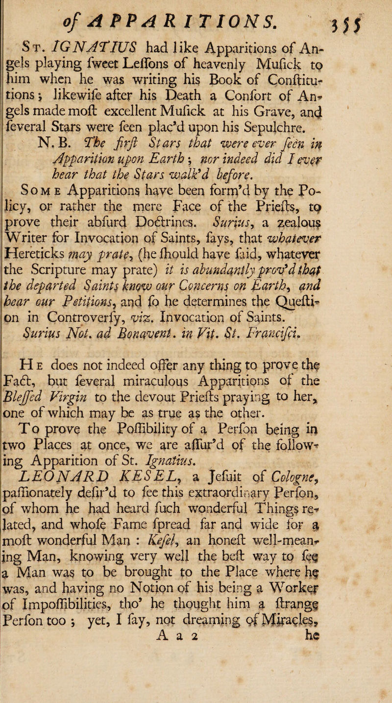 St. IGNATIUS had like Apparitions of An¬ gels playing fweet Leflbns of heavenly Mufick to him when he was writing his Book of Conftitu- tions *, likewife after his Death a Confort of An* gels made moft excellent Mufick at his Grave, and feveral Stars were feen plac’d upon his Sepulchre. N. B. The firft Stars that were ever feen in Apparition upon Earth; nor indeed did I ever hear that the Stars walk’d before. Some Apparitions have been form’d by the Po¬ licy, or rather the mere Face of the Priefts, tQ prove their abfurd Doctrines. Surras, a zealous Writer for Invocation of Saints, fays, that whatever Hereticks may prate, (he fhould have faid, whatever the Scripture may prate) it is abundantly prov’d that the departed Saints know our Concerns on Earth, and bear our Petitions, and fo he determines the Qaeda- on in Controversy, viz. Invocation of Saints. Surius Not. ad Bonavent. in Vit. St. Francifcu H e does not indeed offer any thing to prove the Fa£t, but feveral miraculous Apparitions of the Blejfed Virgin to the devout Priefts praying to her, one of which may be as true as the other. T o prove the Poffibility of a Perfon being in two Places at once, we are affur’d of the follow¬ ing Apparition of St. Ignatius. LEONARD KESELy a Jefuit of Cologne, paffionately defir’d to fee this extraordinary Perfon, of whom he had heard fuch wonderful Things re* lated, and whofe Fame fpread far and wide for a moft wonderful Man : Kef el, an honeft well-mean* ing Man, knowing very well the beft way to fee a Man was to be brought to the Place where he was, and having no Notion of his being a Worker of Impoffibilities, tho’ he thought him a ftrangf Perfon too *, yet, I fay, not dreaming of Miracles, A a 2 he