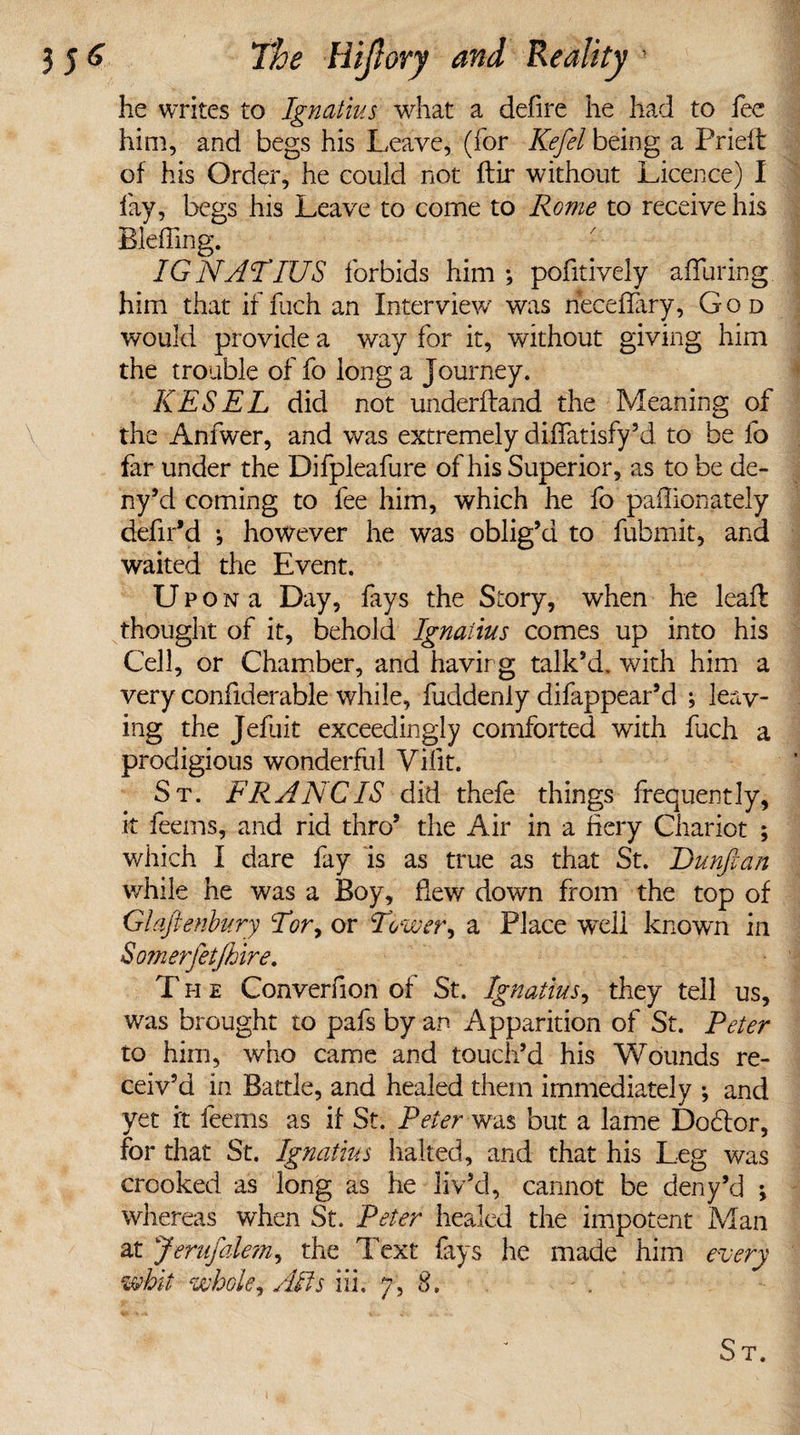 he writes to Ignatius what a defire he had to fee him, and begs his Leave, (for Kefel being a Pried of his Order, he could not ftir without Licence) I fay, begs his Leave to come to Rome to receive his Blefling. IGNATIUS forbids him ; pofitively alluring, him that if fuch an Interview' was neceffary, God would provide a way for it, without giving him the trouble of fo long a Journey. KESEL did not underfland the Meaning of the Anfwer, and was extremely diifatisfy’d to be fo far under the Difpleafure of his Superior, as to be de- ny’d coming to fee him, which he fo paflionately defil’d •, however he was oblig’d to fubmit, and waited the Event. Up o n a Day, fays the Story, when he lead: thought of it, behold Ignatius comes up into his Cell, or Chamber, and having talk’d, with him a very confiderable while, fuddenly difappear’d ; leav¬ ing the Jefuit exceedingly comforted with fuch a prodigious wonderful Vifit. St. FRANC IS did thefe things frequently, it feems, and rid thro’ the Air in a fiery Chariot ; which I dare fay is as true as that St. Dunftan while he was a Boy, dew down from the top of Glaftenbury Tor, or Tower, a Place well known in Somerfetjhire. T h e Converfion of St. Ignatius, they tell us, was brought to pafs by an Apparition of St. Peter to him, who came and touch’d his Wounds re¬ ceiv’d in Battle, and healed them immediately ♦, and yet it feems as if St. Peter was but a lame Dodtor, for that St. Ignatius halted, and that his Leg was crooked as long as he liv’d, cannot be deny’d ; whereas when St. Peter healed the impotent Man at Jerusalem, the Text fays he made him every whit whole, Alts iih 7, 8»