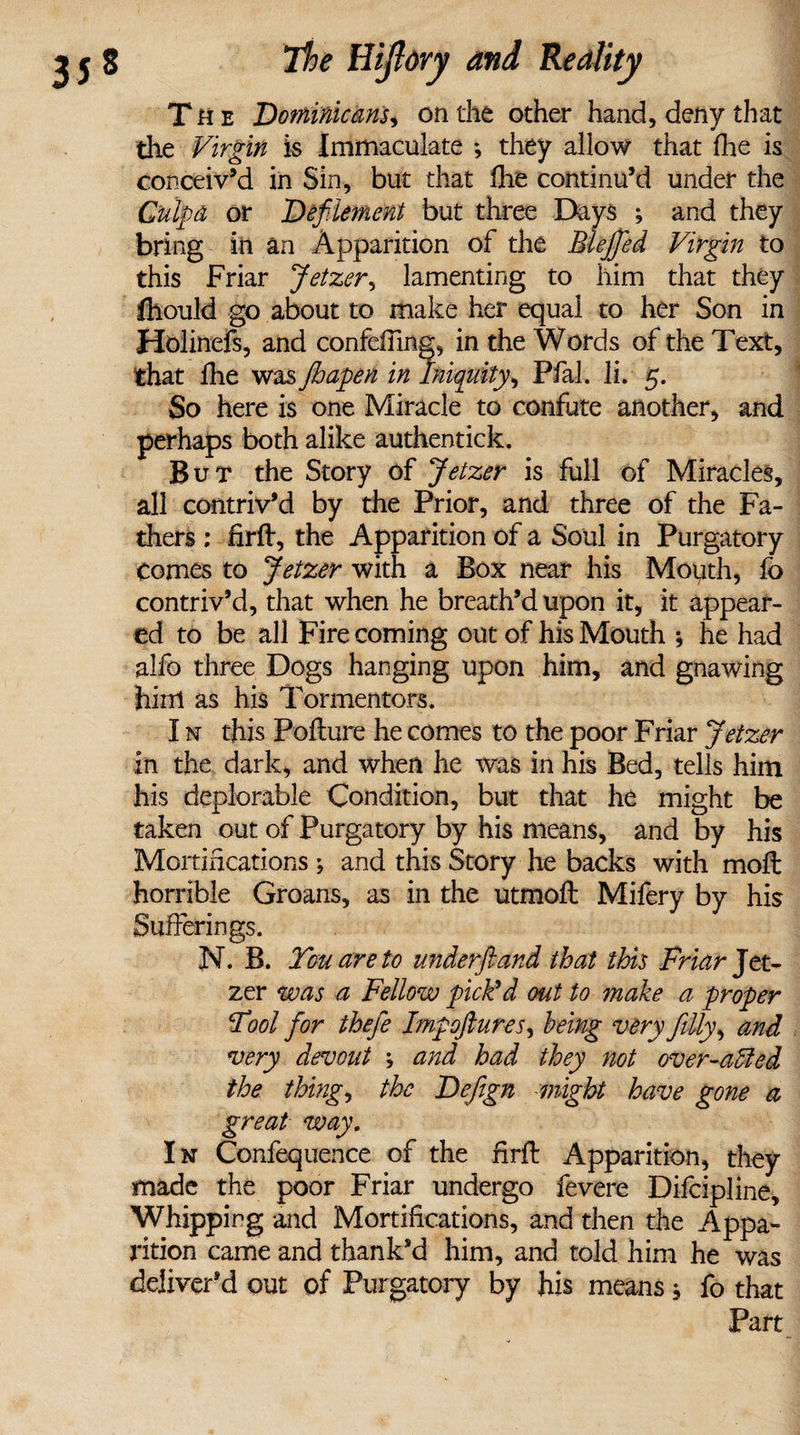The Dominicans, on the other hand, deny that die Virgin is Immaculate *, they allow that die is conceiv’d in Sin, but that fhe continu’d under the Culpa or Defilement but three Days ; and they bring in an Apparition of the Blefifed Virgin to this Friar Jetzer, lamenting to him that they ftiould go about to make her equal to her Son in Holinefs, and confeffing, in the Words of the Text, that fhe was Jhapen in Iniquity, Pfal. li. 5. So here is one Miracle to confute another, and perhaps both alike authentick. But the Story of Jetzer is full of Miracles, all contriv’d by the Prior, and three of the Fa¬ thers : firft, the Apparition of a Soul in Purgatory Comes to Jetzer with a Box near his Mouth, fo contriv’d, that when he breath’d upon it, it appear¬ ed to be all Fire coming out of his Mouth 5 he had alfo three Dogs hanging upon him, and gnawing him as his Tormentors. I n this Poflure he comes to the poor Friar Jetzer in the dark, and when he was in his Bed, tells him his deplorable Condition, but that he might be taken out of Purgatory by his means, and by his Mortifications; and this Story he backs with mofl horrible Groans, as in the utmoft Mifery by his Sufferings. N. B. You are to underftand that this Friar Jet¬ zer was a Fellow pick’d out to make a proper Fool fior thefe Impoftures, being very filly, and very devout ; and had they not over-oMed the. thing, the Defign might have gone a great way. In Confequence of the firfi: Apparition, they made the poor Friar undergo fevere Difcipline, Whipping and Mortifications, and then the Appa¬ rition came and thank’d him, and told him he was deliver’d out of Purgatory by his means; fo that Part