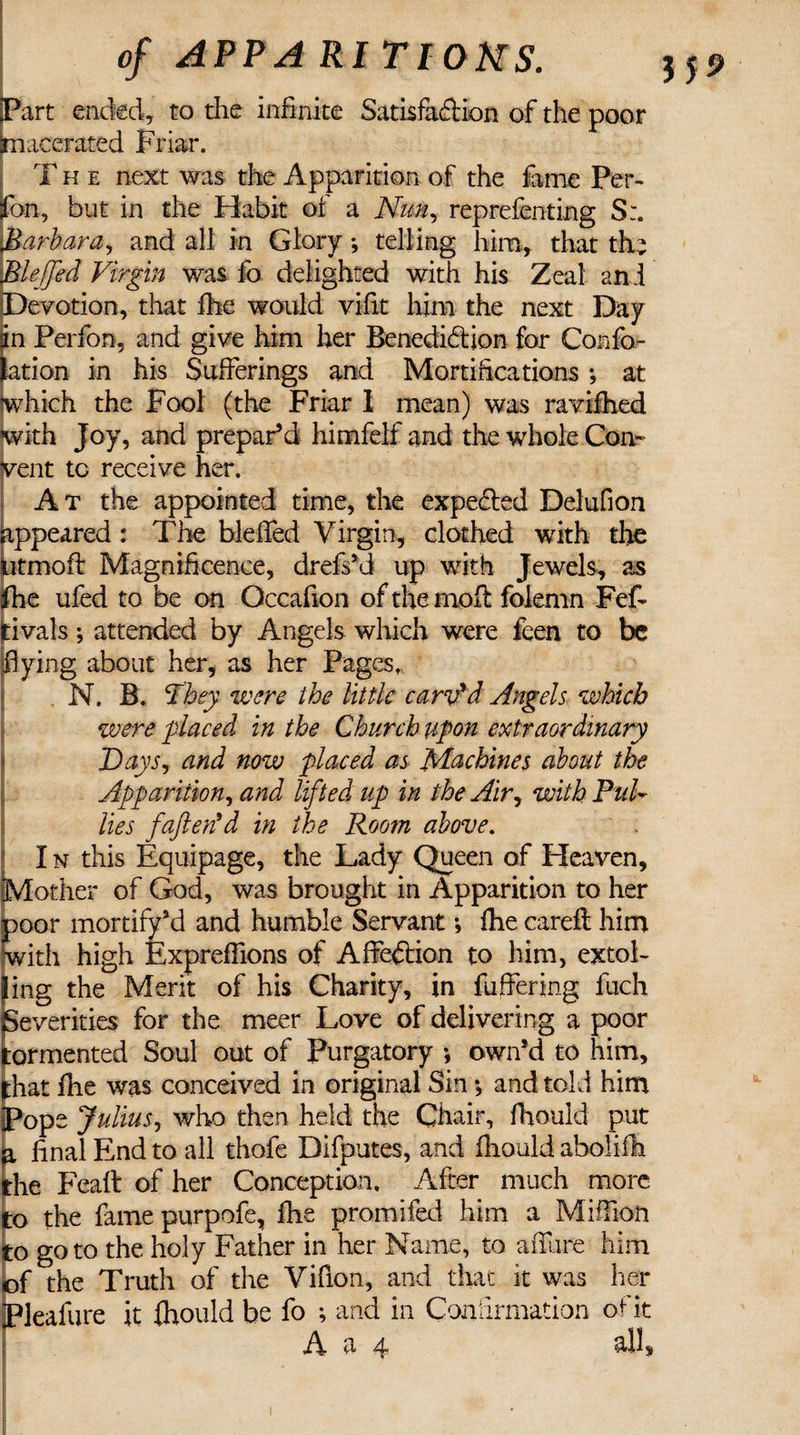 Part ended, to the infinite Satisfaction of the poor macerated Friar. T h e next was the Apparition of the fame Per- fon, but in the Habit of a Nun, reprefenting S:. Barbara, and all in Glory *, telling him, that the Bleffed Virgin was fo delighted with his Zeal and Devotion, that fhe would vifit him the next Day n Perfon, and give him her Benediction for Confo- ation in his Sufferings and Mortifications ; at which the Fool (the Friar I mean) was ravifhed with Joy, and prepar’d himfelf and the whole Con¬ vent tc receive her. At the appointed time, the expe&amp;ed Delufion ppeared : The blefled Virgin, clothed with the tmoft Magnificence, drefs’d up with Jewels, as fhe ufed to be on Occafion of the mod folemn Fef- rivals; attended by Angels which were feen to be flying about her, as her Pages, N. B. They were the little carv'd Angels which were placed in the Church upon extraordinary Days, and now placed as Machines about the Apparition, and lifted up in the Air, with PuU lies faftetfd in the Room above. I n this Equipage, the Lady Queen of Heaven, other of God, was brought in Apparition to her oor mortify’d and humble Servant; fhe careft him with high Expreffions of Affection to him, extol- ing the Merit of his Charity, in fuffering fuch Severities for the meer Love of delivering a poor ormented Soul out of Purgatory * own’d to him, hat flie was conceived in original Sin *, and told him ope Julius, who then held the Chair, fhould put final End to all thofe Difputes, and fhould aboliih he Feaft of her Conception, After much more to the fame purpofe, fhe promifed him a Million to goto the holy Father in her Name, to allure him of the Truth of the Vifion, and that it was her Pleafure it fhould be fo *, and in Confirmation of i t M