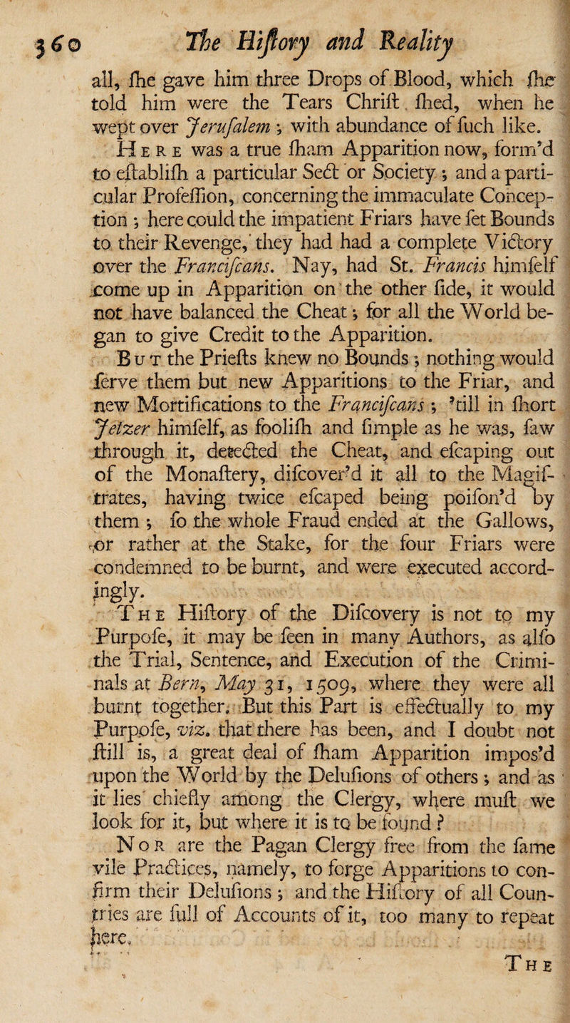 all, fhe gave him three Drops of Blood, which flic told him were the Tears Chrift. fired, when he wept over Jerufalem *, with abundance of fuch like. Here was a true fham Apparition now, form’d to eftablifh a particular SeCt or Society •, and a parti¬ cular Profefiion, concerning the immaculate Concep¬ tion ; here could the impatient Friars have fet Bounds to their Revenge, they had had a complete Victory over the Francifcans. Nay, had St. Francis himfelf come up in Apparition on the other fide, it would not have balanced the Cheat •, for all the World be¬ gan to give Credit to the Apparition. Bu t the Priefts knew no Bounds; nothing would ferve them but new Apparitions co the Friar, and new Mortifications to the Francifcans ; hill in fhort Jetzer himfelf, as foolifh and fimple as he was, faw through it, detected the Cheat, and efcaping out of the Monaftery, difcover’d it all to the Magis¬ trates, having twice efcaped being poifon’d by them *, fo the whole Fraud ended at the Gallows, ror rather at the Stake, for the four Friars were condemned to be burnt, and were executed accord¬ ingly. The Hifiory of the Difcovery is not tq my Purpofe, it may be feen in many Authors, as alfo the Trial, Sentence, and Execution of the Crimi¬ nals at Bern, May 31, 1509, where they were all burnt together. But this Part is effectually to my Purpofe, viz, that there has been, and I doubt not ftill is, a great deal of fham Apparition impos’d upon the World by the Delufions of others ; and as it lies chiefly among the Clergy, where muff we look for it, but where it is to be found i Nor are the Pagan Clergy free from the fame vile Practices, namely, to forge Apparitions to con¬ firm their Delufions , and the Hifiory of all Coun¬ tries are full of Accounts of it, too many to repeat here, ’ ik • 'V The